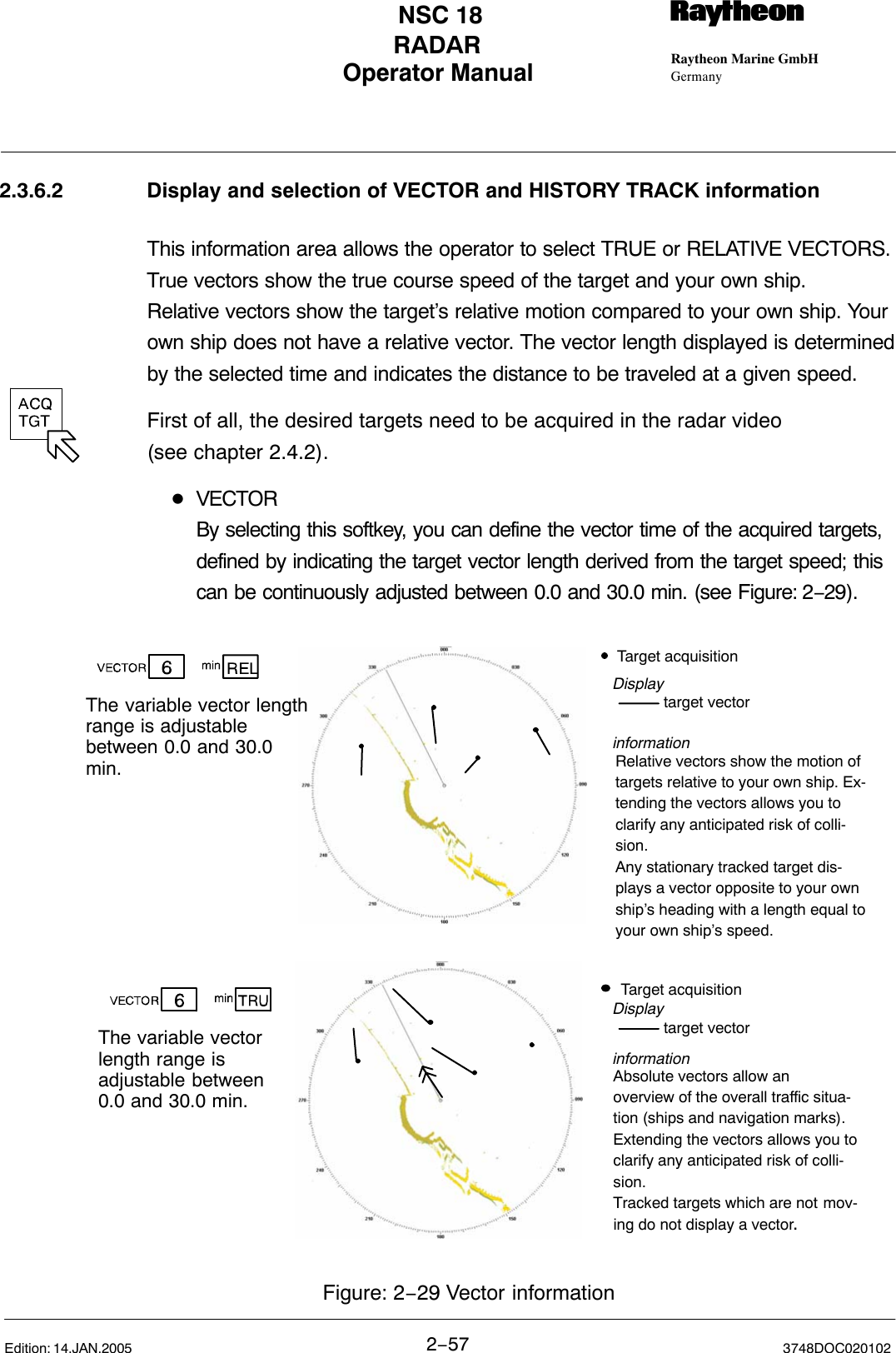 Operator Manual Raytheon Marine GmbHGermanyRNSC 18RADAR2−57 3748DOC020102Edition: 14.JAN.20052.3.6.2 Display and selection of VECTOR and HISTORY TRACK informationThis information area allows the operator to select TRUE or RELATIVE VECTORS.True vectors show the true course speed of the target and your own ship.Relative vectors show the target’s relative motion compared to your own ship. Yourown ship does not have a relative vector. The vector length displayed is determinedby the selected time and indicates the distance to be traveled at a given speed.First of all, the desired targets need to be acquired in the radar video(see chapter 2.4.2).DVECTORBy selecting this softkey, you can define the vector time of the acquired targets, defined by indicating the target vector length derived from the target speed; this can be continuously adjusted between 0.0 and 30.0 min. (see Figure: 2−29).Target acquisitiontarget vectorRelative vectors show the motion oftargets relative to your own ship. Ex-tending the vectors allows you toclarify any anticipated risk of colli-sion.Any stationary tracked target dis-plays a vector opposite to your ownship’s heading with a length equal toyour own ship’s speed.The variable vector lengthrange is adjustable between 0.0 and 30.0min.DisplayinformationFigure: 2−29 Vector informationThe variable vectorlength range isadjustable between 0.0 and 30.0 min.Target acquisitiontarget vectorAbsolute vectors allow an overview of the overall traffic situa-tion (ships and navigation marks).Extending the vectors allows you toclarify any anticipated risk of colli-sion.Tracked targets which are not mov-ing do not display a vector.Displayinformation