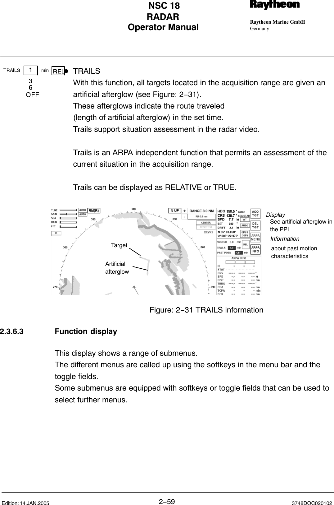 Operator Manual Raytheon Marine GmbHGermanyRNSC 18RADAR2−59 3748DOC020102Edition: 14.JAN.2005DTRAILSWith this function, all targets located in the acquisition range are given an artificial afterglow (see Figure: 2−31). These afterglows indicate the route traveled(length of artificial afterglow) in the set time. Trails support situation assessment in the radar video.Trails is an ARPA independent function that permits an assessment of the current situation in the acquisition range.Trails can be displayed as RELATIVE or TRUE.DisplayInformationabout past motioncharacteristicsSee artificial afterglow inthe PPITargetArtificial afterglowFigure: 2−31 TRAILS information2.3.6.3 Function displayThis display shows a range of submenus. The different menus are called up using the softkeys in the menu bar and thetoggle fields. Some submenus are equipped with softkeys or toggle fields that can be used toselect further menus. 