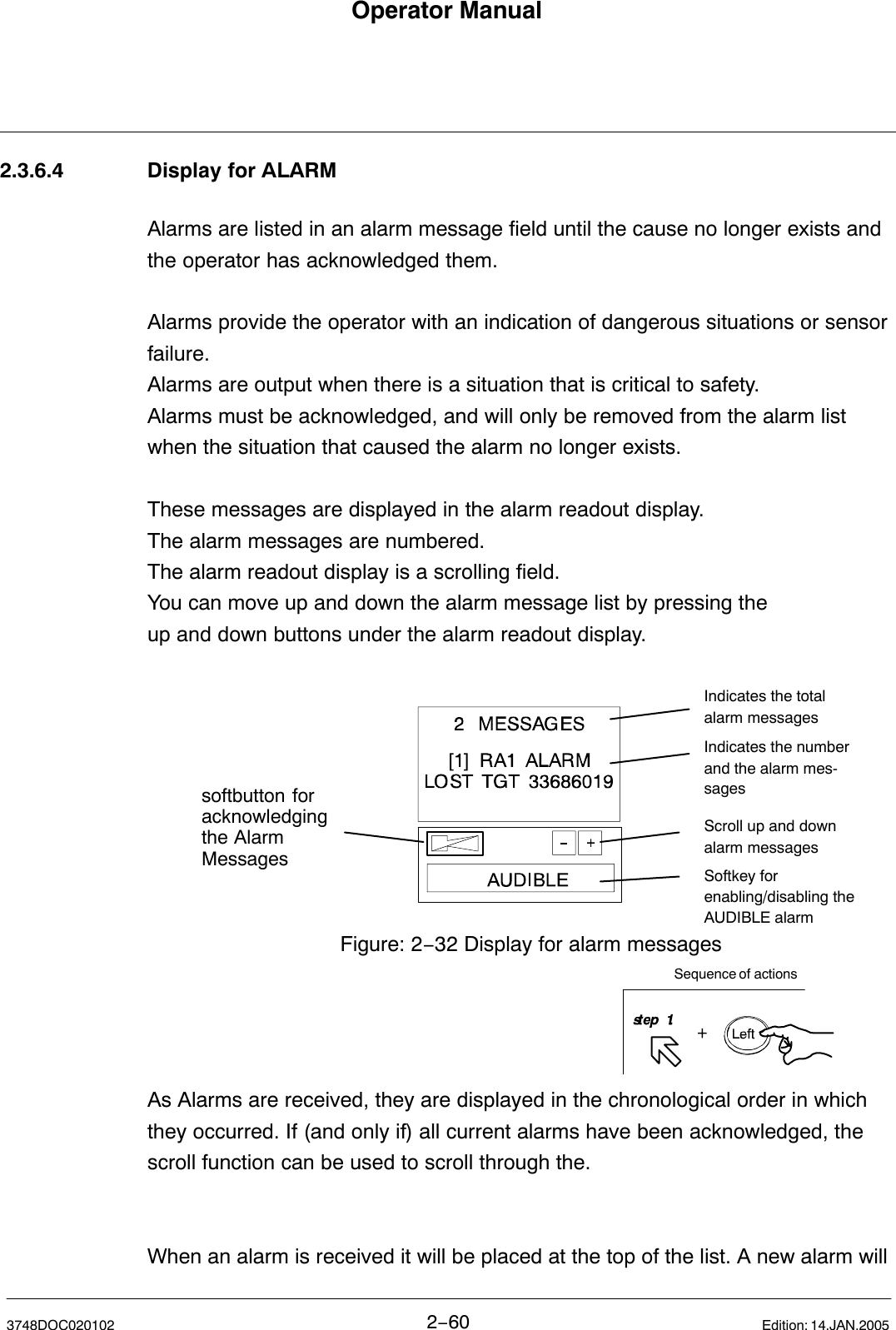 Operator Manual2−603748DOC020102 Edition: 14.JAN.20052.3.6.4 Display for ALARMAlarms are listed in an alarm message field until the cause no longer exists andthe operator has acknowledged them.Alarms provide the operator with an indication of dangerous situations or sensorfailure.Alarms are output when there is a situation that is critical to safety. Alarms must be acknowledged, and will only be removed from the alarm listwhen the situation that caused the alarm no longer exists.These messages are displayed in the alarm readout display.The alarm messages are numbered. The alarm readout display is a scrolling field. You can move up and down the alarm message list by pressing the up and down buttons under the alarm readout display.Figure: 2−32 Display for alarm messagesIndicates the totalalarm messagesIndicates the numberand the alarm mes-sagesScroll up and downalarm messagesSoftkey for enabling/disabling the AUDIBLE alarmsoftbutton for acknowledgingthe AlarmMessagesSequence of actionsAs Alarms are received, they are displayed in the chronological order in whichthey occurred. If (and only if) all current alarms have been acknowledged, thescroll function can be used to scroll through the.When an alarm is received it will be placed at the top of the list. A new alarm will