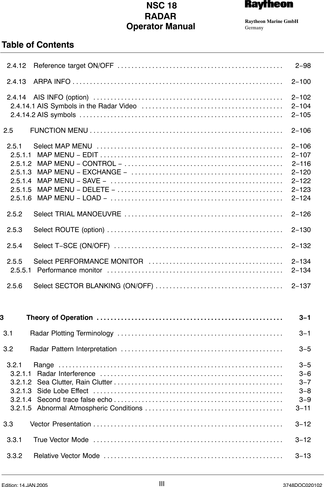 Operator Manual Raytheon Marine GmbHGermanyRNSC 18RADARTable of ContentsIII 3748DOC020102Edition: 14.JAN.20052.4.12 Reference target ON/OFF 2−98. . . . . . . . . . . . . . . . . . . . . . . . . . . . . . . . . . . . . . . . . . . . . . . . 2.4.13 ARPA INFO 2−100. . . . . . . . . . . . . . . . . . . . . . . . . . . . . . . . . . . . . . . . . . . . . . . . . . . . . . . . . . . . . 2.4.14 AIS INFO (option) 2−102. . . . . . . . . . . . . . . . . . . . . . . . . . . . . . . . . . . . . . . . . . . . . . . . . . . . . . . 2.4.14.1 AIS Symbols in the Radar Video 2−104. . . . . . . . . . . . . . . . . . . . . . . . . . . . . . . . . . . . . . . . . 2.4.14.2 AIS symbols 2−105. . . . . . . . . . . . . . . . . . . . . . . . . . . . . . . . . . . . . . . . . . . . . . . . . . . . . . . . . . . 2.5 FUNCTION MENU 2−106. . . . . . . . . . . . . . . . . . . . . . . . . . . . . . . . . . . . . . . . . . . . . . . . . . . . . . . . 2.5.1 Select MAP MENU 2−106. . . . . . . . . . . . . . . . . . . . . . . . . . . . . . . . . . . . . . . . . . . . . . . . . . . . . . 2.5.1.1 MAP MENU − EDIT 2−107. . . . . . . . . . . . . . . . . . . . . . . . . . . . . . . . . . . . . . . . . . . . . . . . . . . . . 2.5.1.2 MAP MENU − CONTROL −2−116. . . . . . . . . . . . . . . . . . . . . . . . . . . . . . . . . . . . . . . . . . . . . . 2.5.1.3 MAP MENU − EXCHANGE −2−120. . . . . . . . . . . . . . . . . . . . . . . . . . . . . . . . . . . . . . . . . . . . 2.5.1.4 MAP MENU − SAVE −2−122. . . . . . . . . . . . . . . . . . . . . . . . . . . . . . . . . . . . . . . . . . . . . . . . . . 2.5.1.5 MAP MENU − DELETE −2−123. . . . . . . . . . . . . . . . . . . . . . . . . . . . . . . . . . . . . . . . . . . . . . . . 2.5.1.6 MAP MENU − LOAD −2−124. . . . . . . . . . . . . . . . . . . . . . . . . . . . . . . . . . . . . . . . . . . . . . . . . . 2.5.2 Select TRIAL MANOEUVRE 2−126. . . . . . . . . . . . . . . . . . . . . . . . . . . . . . . . . . . . . . . . . . . . . . 2.5.3 Select ROUTE (option) 2−130. . . . . . . . . . . . . . . . . . . . . . . . . . . . . . . . . . . . . . . . . . . . . . . . . . . 2.5.4 Select T−SCE (ON/OFF) 2−132. . . . . . . . . . . . . . . . . . . . . . . . . . . . . . . . . . . . . . . . . . . . . . . . . 2.5.5 Select PERFORMANCE MONITOR  2−134. . . . . . . . . . . . . . . . . . . . . . . . . . . . . . . . . . . . . . . 2.5.5.1 Performance monitor 2−134. . . . . . . . . . . . . . . . . . . . . . . . . . . . . . . . . . . . . . . . . . . . . . . . . . . 2.5.6 Select SECTOR BLANKING (ON/OFF) 2−137. . . . . . . . . . . . . . . . . . . . . . . . . . . . . . . . . . . . . 3 Theory of Operation 3−1. . . . . . . . . . . . . . . . . . . . . . . . . . . . . . . . . . . . . . . . . . . . . . . . . . . . . . 3.1 Radar Plotting Terminology 3−1. . . . . . . . . . . . . . . . . . . . . . . . . . . . . . . . . . . . . . . . . . . . . . . . 3.2 Radar Pattern Interpretation 3−5. . . . . . . . . . . . . . . . . . . . . . . . . . . . . . . . . . . . . . . . . . . . . . . 3.2.1 Range 3−5. . . . . . . . . . . . . . . . . . . . . . . . . . . . . . . . . . . . . . . . . . . . . . . . . . . . . . . . . . . . . . . . . 3.2.1.1 Radar Interference 3−6. . . . . . . . . . . . . . . . . . . . . . . . . . . . . . . . . . . . . . . . . . . . . . . . . . . . . 3.2.1.2 Sea Clutter, Rain Clutter 3−7. . . . . . . . . . . . . . . . . . . . . . . . . . . . . . . . . . . . . . . . . . . . . . . . . 3.2.1.3 Side Lobe Effect 3−8. . . . . . . . . . . . . . . . . . . . . . . . . . . . . . . . . . . . . . . . . . . . . . . . . . . . . . . 3.2.1.4 Second trace false echo 3−9. . . . . . . . . . . . . . . . . . . . . . . . . . . . . . . . . . . . . . . . . . . . . . . . . 3.2.1.5 Abnormal Atmospheric Conditions 3−11. . . . . . . . . . . . . . . . . . . . . . . . . . . . . . . . . . . . . . . . 3.3 Vector Presentation 3−12. . . . . . . . . . . . . . . . . . . . . . . . . . . . . . . . . . . . . . . . . . . . . . . . . . . . . . . 3.3.1 True Vector Mode 3−12. . . . . . . . . . . . . . . . . . . . . . . . . . . . . . . . . . . . . . . . . . . . . . . . . . . . . . . 3.3.2 Relative Vector Mode 3−13. . . . . . . . . . . . . . . . . . . . . . . . . . . . . . . . . . . . . . . . . . . . . . . . . . . . 