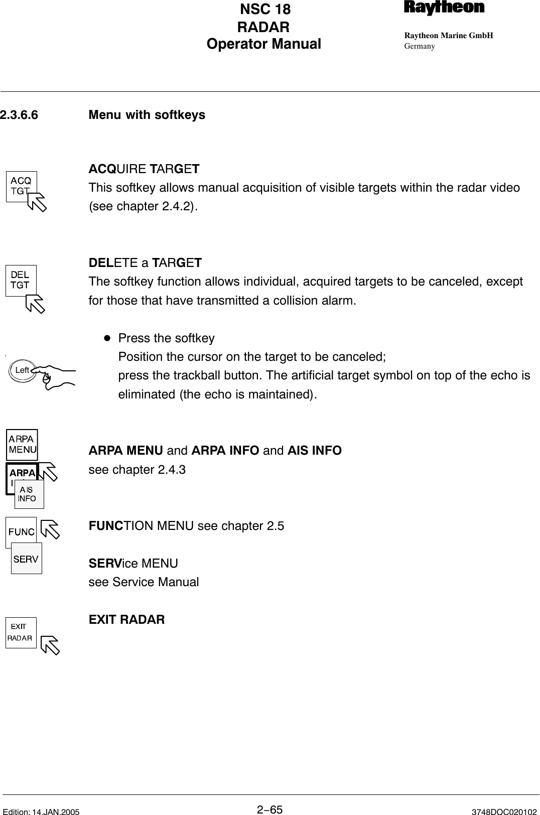 LeftOperator Manual Raytheon Marine GmbHGermanyRNSC 18RADAR2−65 3748DOC020102Edition: 14.JAN.20052.3.6.6 Menu with softkeysACQUIRE TARGET This softkey allows manual acquisition of visible targets within the radar video(see chapter 2.4.2). DELETE a TARGET The softkey function allows individual, acquired targets to be canceled, exceptfor those that have transmitted a collision alarm.DPress the softkeyPosition the cursor on the target to be canceled;press the trackball button. The artificial target symbol on top of the echo is eliminated (the echo is maintained).ARPA MENU and ARPA INFO and AIS INFOsee chapter 2.4.3FUNCTION MENU see chapter 2.5SERVice MENUsee Service ManualEXIT RADAR