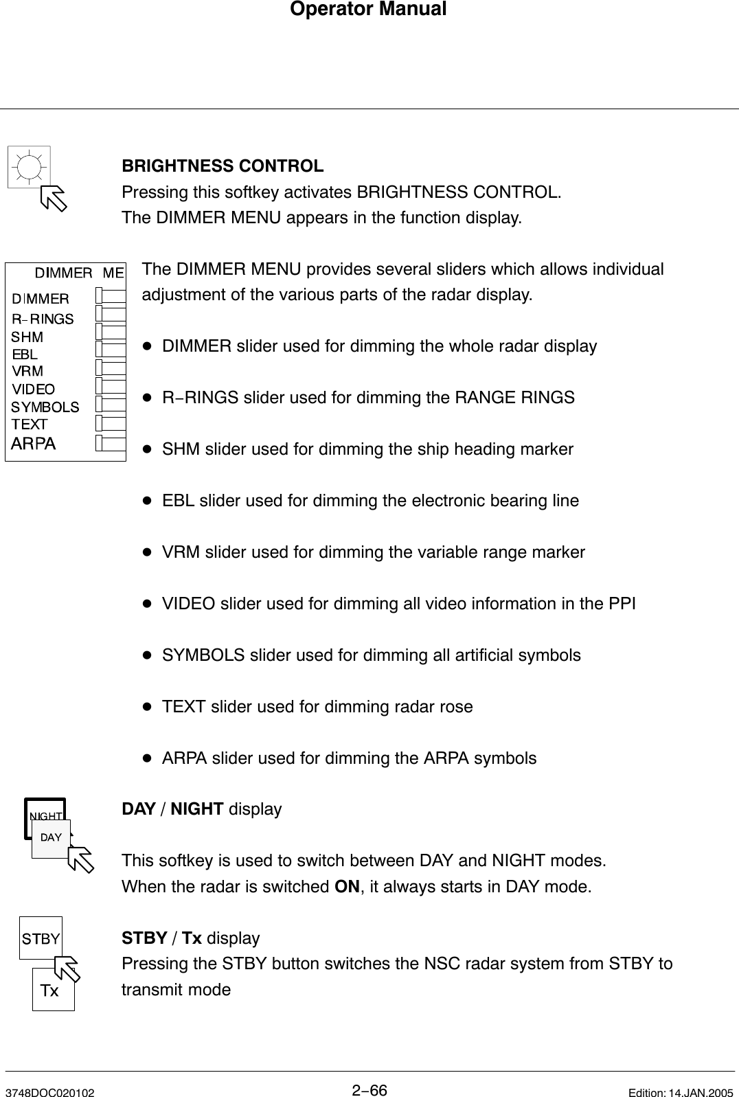 Operator Manual2−663748DOC020102 Edition: 14.JAN.2005BRIGHTNESS CONTROLPressing this softkey activates BRIGHTNESS CONTROL. The DIMMER MENU appears in the function display.The DIMMER MENU provides several sliders which allows individual adjustment of the various parts of the radar display.DDIMMER slider used for dimming the whole radar displayDR−RINGS slider used for dimming the RANGE RINGSDSHM slider used for dimming the ship heading markerDEBL slider used for dimming the electronic bearing lineDVRM slider used for dimming the variable range markerDVIDEO slider used for dimming all video information in the PPIDSYMBOLS slider used for dimming all artificial symbolsDTEXT slider used for dimming radar roseDARPA slider used for dimming the ARPA symbolsDAY / NIGHT displayThis softkey is used to switch between DAY and NIGHT modes.When the radar is switched ON, it always starts in DAY mode. STBY / Tx displayPressing the STBY button switches the NSC radar system from STBY totransmit mode