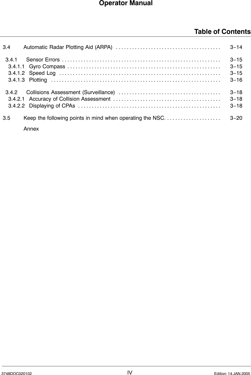 Operator ManualTable of ContentsIV3748DOC020102 Edition: 14.JAN.20053.4 Automatic Radar Plotting Aid (ARPA) 3−14. . . . . . . . . . . . . . . . . . . . . . . . . . . . . . . . . . . . . . . 3.4.1 Sensor Errors 3−15. . . . . . . . . . . . . . . . . . . . . . . . . . . . . . . . . . . . . . . . . . . . . . . . . . . . . . . . . . . 3.4.1.1 Gyro Compass 3−15. . . . . . . . . . . . . . . . . . . . . . . . . . . . . . . . . . . . . . . . . . . . . . . . . . . . . . . . . 3.4.1.2 Speed Log 3−15. . . . . . . . . . . . . . . . . . . . . . . . . . . . . . . . . . . . . . . . . . . . . . . . . . . . . . . . . . . . 3.4.1.3 Plotting 3−16. . . . . . . . . . . . . . . . . . . . . . . . . . . . . . . . . . . . . . . . . . . . . . . . . . . . . . . . . . . . . . . 3.4.2 Collisions Assessment (Surveillance) 3−18. . . . . . . . . . . . . . . . . . . . . . . . . . . . . . . . . . . . . . 3.4.2.1 Accuracy of Collision Assessment 3−18. . . . . . . . . . . . . . . . . . . . . . . . . . . . . . . . . . . . . . . . 3.4.2.2 Displaying of CPAs 3−18. . . . . . . . . . . . . . . . . . . . . . . . . . . . . . . . . . . . . . . . . . . . . . . . . . . . . 3.5 Keep the following points in mind when operating the NSC. 3−20. . . . . . . . . . . . . . . . . . . . Annex