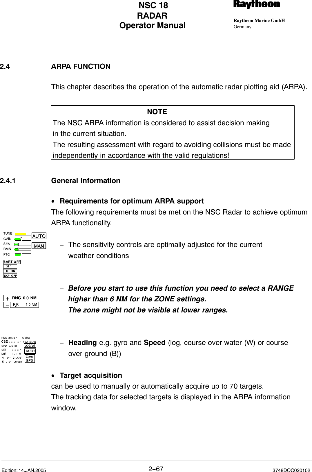 +−Operator Manual Raytheon Marine GmbHGermanyRNSC 18RADAR2−67 3748DOC020102Edition: 14.JAN.20052.4 ARPA FUNCTIONThis chapter describes the operation of the automatic radar plotting aid (ARPA).NOTEThe NSC ARPA information is considered to assist decision makingin the current situation.The resulting assessment with regard to avoiding collisions must be madeindependently in accordance with the valid regulations!2.4.1 General Information•Requirements for optimum ARPA supportThe following requirements must be met on the NSC Radar to achieve optimumARPA functionality.−The sensitivity controls are optimally adjusted for the current weather conditions−Before you start to use this function you need to select a RANGE higher than 6 NM for the ZONE settings.The zone might not be visible at lower ranges. −Heading e.g. gyro and Speed (log, course over water (W) or course over ground (B))•Target acquisitioncan be used to manually or automatically acquire up to 70 targets.The tracking data for selected targets is displayed in the ARPA informationwindow.