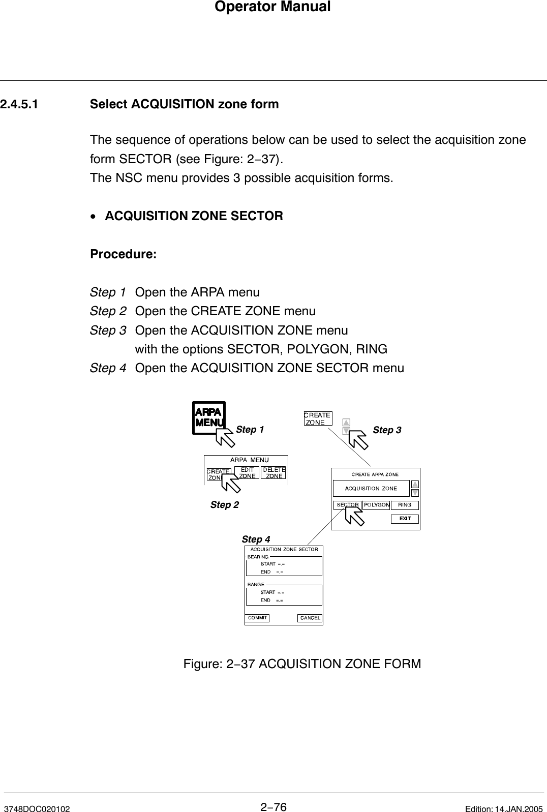 Operator Manual2−763748DOC020102 Edition: 14.JAN.20052.4.5.1 Select ACQUISITION zone formThe sequence of operations below can be used to select the acquisition zoneform SECTOR (see Figure: 2−37).The NSC menu provides 3 possible acquisition forms.•ACQUISITION ZONE SECTORProcedure:Step 1 Open the ARPA menu Step 2 Open the CREATE ZONE menuStep 3 Open the ACQUISITION ZONE menuwith the options SECTOR, POLYGON, RINGStep 4 Open the ACQUISITION ZONE SECTOR menuStep 1Step 2Step 3Figure: 2−37 ACQUISITION ZONE FORMStep 4