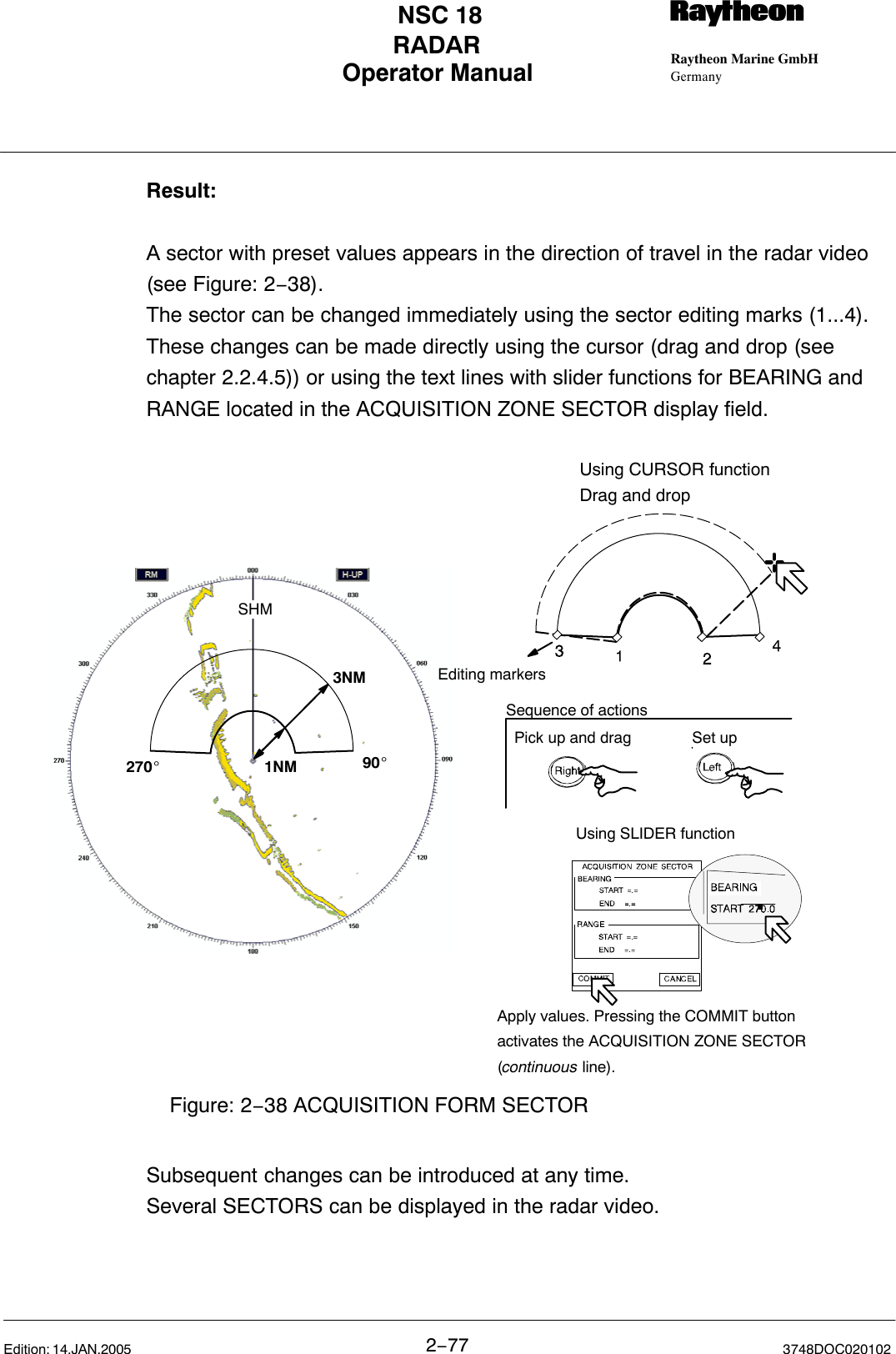 Operator Manual Raytheon Marine GmbHGermanyRNSC 18RADAR2−77 3748DOC020102Edition: 14.JAN.2005Result:A sector with preset values appears in the direction of travel in the radar video(see Figure: 2−38). The sector can be changed immediately using the sector editing marks (1...4).These changes can be made directly using the cursor (drag and drop (seechapter 2.2.4.5)) or using the text lines with slider functions for BEARING andRANGE located in the ACQUISITION ZONE SECTOR display field.270_90_SHM1NM3NMUsing SLIDER functionEditing markersUsing CURSOR functionDrag and dropFigure: 2−38 ACQUISITION FORM SECTORPick up and drag Set upSequence of actionsApply values. Pressing the COMMIT buttonactivates the ACQUISITION ZONE SECTOR(continuous line).Subsequent changes can be introduced at any time.Several SECTORS can be displayed in the radar video.