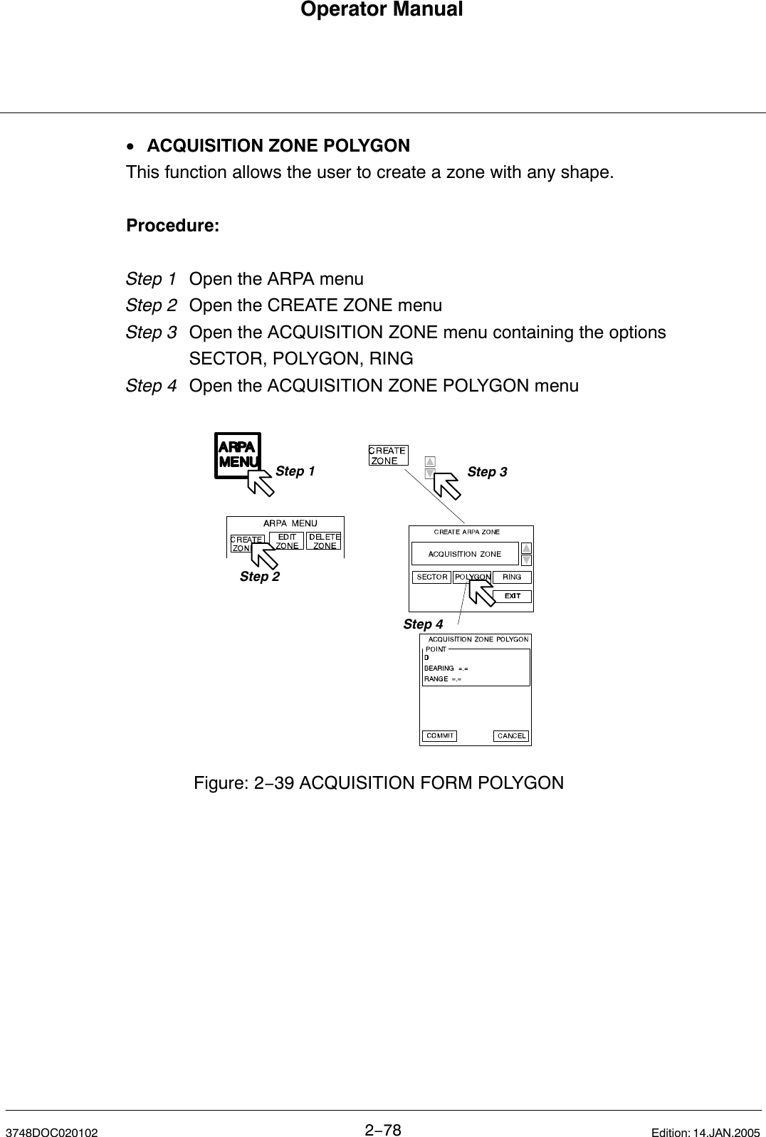 Operator Manual2−783748DOC020102 Edition: 14.JAN.2005•ACQUISITION ZONE POLYGONThis function allows the user to create a zone with any shape.Procedure:Step 1 Open the ARPA menu Step 2 Open the CREATE ZONE menuStep 3  Open the ACQUISITION ZONE menu containing the options SECTOR, POLYGON, RINGStep 4 Open the ACQUISITION ZONE POLYGON menuStep 1Step 2Step 3Figure: 2−39 ACQUISITION FORM POLYGONStep 4