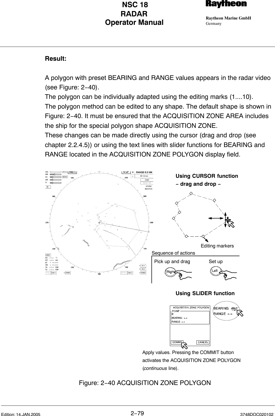 Operator Manual Raytheon Marine GmbHGermanyRNSC 18RADAR2−79 3748DOC020102Edition: 14.JAN.2005Result:A polygon with preset BEARING and RANGE values appears in the radar video(see Figure: 2−40).The polygon can be individually adapted using the editing marks (1....10).The polygon method can be edited to any shape. The default shape is shown inFigure: 2−40. It must be ensured that the ACQUISITION ZONE AREA includesthe ship for the special polygon shape ACQUISITION ZONE.These changes can be made directly using the cursor (drag and drop (seechapter 2.2.4.5)) or using the text lines with slider functions for BEARING andRANGE located in the ACQUISITION ZONE POLYGON display field.Using SLIDER functionUsing CURSOR function− drag and drop −Editing markersFigure: 2−40 ACQUISITION ZONE POLYGONApply values. Pressing the COMMIT buttonactivates the ACQUISITION ZONE POLYGON(continuous line). Pick up and drag Set upSequence of actions