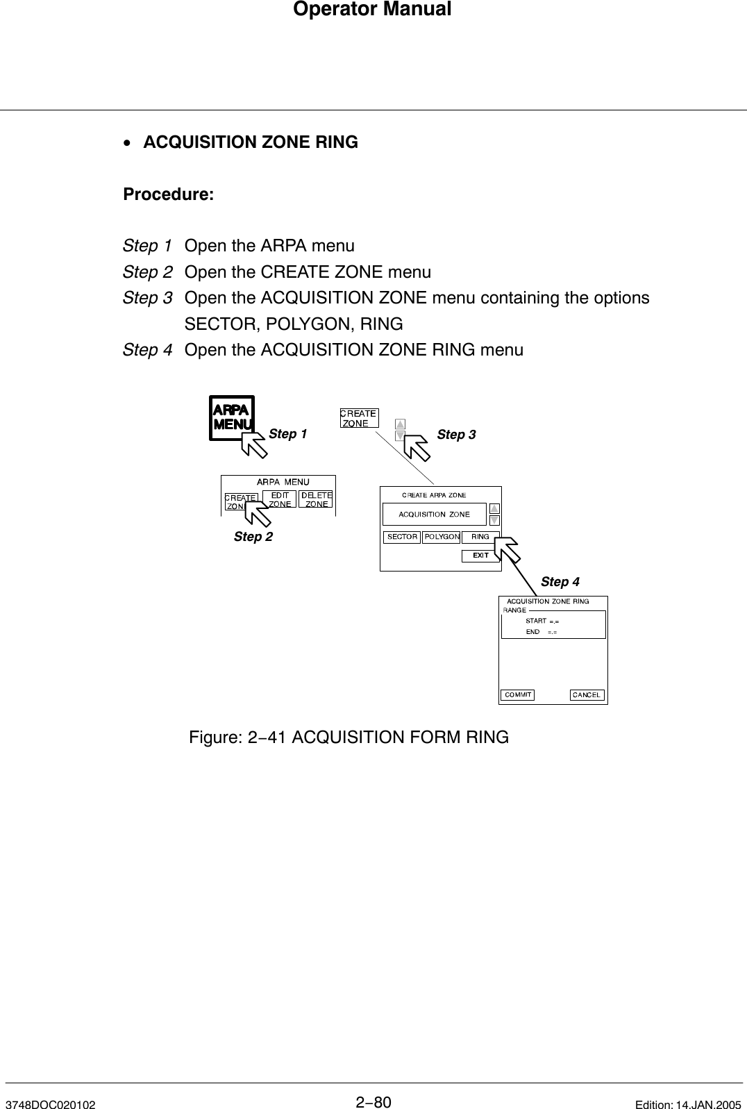 Operator Manual2−803748DOC020102 Edition: 14.JAN.2005•ACQUISITION ZONE RINGProcedure:Step 1 Open the ARPA menu Step 2 Open the CREATE ZONE menuStep 3  Open the ACQUISITION ZONE menu containing the options SECTOR, POLYGON, RINGStep 4 Open the ACQUISITION ZONE RING menuStep 1Step 2Step 3Figure: 2−41 ACQUISITION FORM RINGStep 4