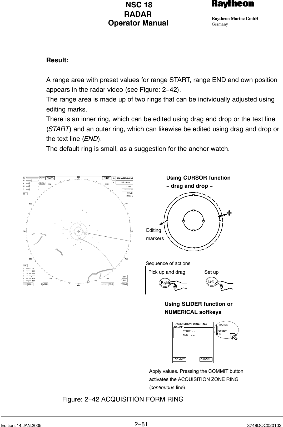 Operator Manual Raytheon Marine GmbHGermanyRNSC 18RADAR2−81 3748DOC020102Edition: 14.JAN.2005Result:A range area with preset values for range START, range END and own positionappears in the radar video (see Figure: 2−42).The range area is made up of two rings that can be individually adjusted usingediting marks. There is an inner ring, which can be edited using drag and drop or the text line(START) and an outer ring, which can likewise be edited using drag and drop orthe text line (END). The default ring is small, as a suggestion for the anchor watch.Using SLIDER function orNUMERICAL softkeysUsing CURSOR function− drag and drop −EditingmarkersFigure: 2−42 ACQUISITION FORM RINGApply values. Pressing the COMMIT buttonactivates the ACQUISITION ZONE RING(continuous line). Pick up and drag Set upSequence of actions