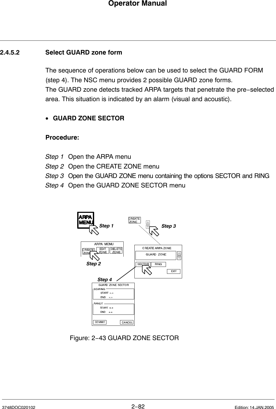 Operator Manual2−823748DOC020102 Edition: 14.JAN.20052.4.5.2 Select GUARD zone formThe sequence of operations below can be used to select the GUARD FORM(step 4). The NSC menu provides 2 possible GUARD zone forms.The GUARD zone detects tracked ARPA targets that penetrate the pre−selectedarea. This situation is indicated by an alarm (visual and acoustic).•GUARD ZONE SECTORProcedure:Step 1 Open the ARPA menu Step 2 Open the CREATE ZONE menuStep 3  Open the GUARD ZONE menu containing the options SECTOR and RINGStep 4 Open the GUARD ZONE SECTOR menuStep 1Step 2Step 3Figure: 2−43 GUARD ZONE SECTORStep 4