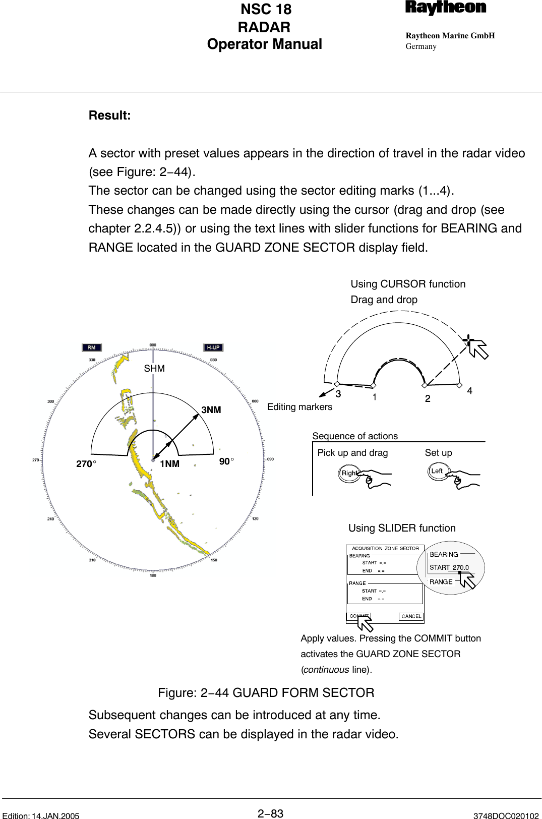 Operator Manual Raytheon Marine GmbHGermanyRNSC 18RADAR2−83 3748DOC020102Edition: 14.JAN.2005Result:A sector with preset values appears in the direction of travel in the radar video(see Figure: 2−44). The sector can be changed using the sector editing marks (1...4).These changes can be made directly using the cursor (drag and drop (seechapter 2.2.4.5)) or using the text lines with slider functions for BEARING andRANGE located in the GUARD ZONE SECTOR display field.270_90_SHM1NM3NMUsing SLIDER functionEditing markersUsing CURSOR functionDrag and dropFigure: 2−44 GUARD FORM SECTORApply values. Pressing the COMMIT buttonactivates the GUARD ZONE SECTOR(continuous line).Pick up and drag Set upSequence of actionsSubsequent changes can be introduced at any time.Several SECTORS can be displayed in the radar video.