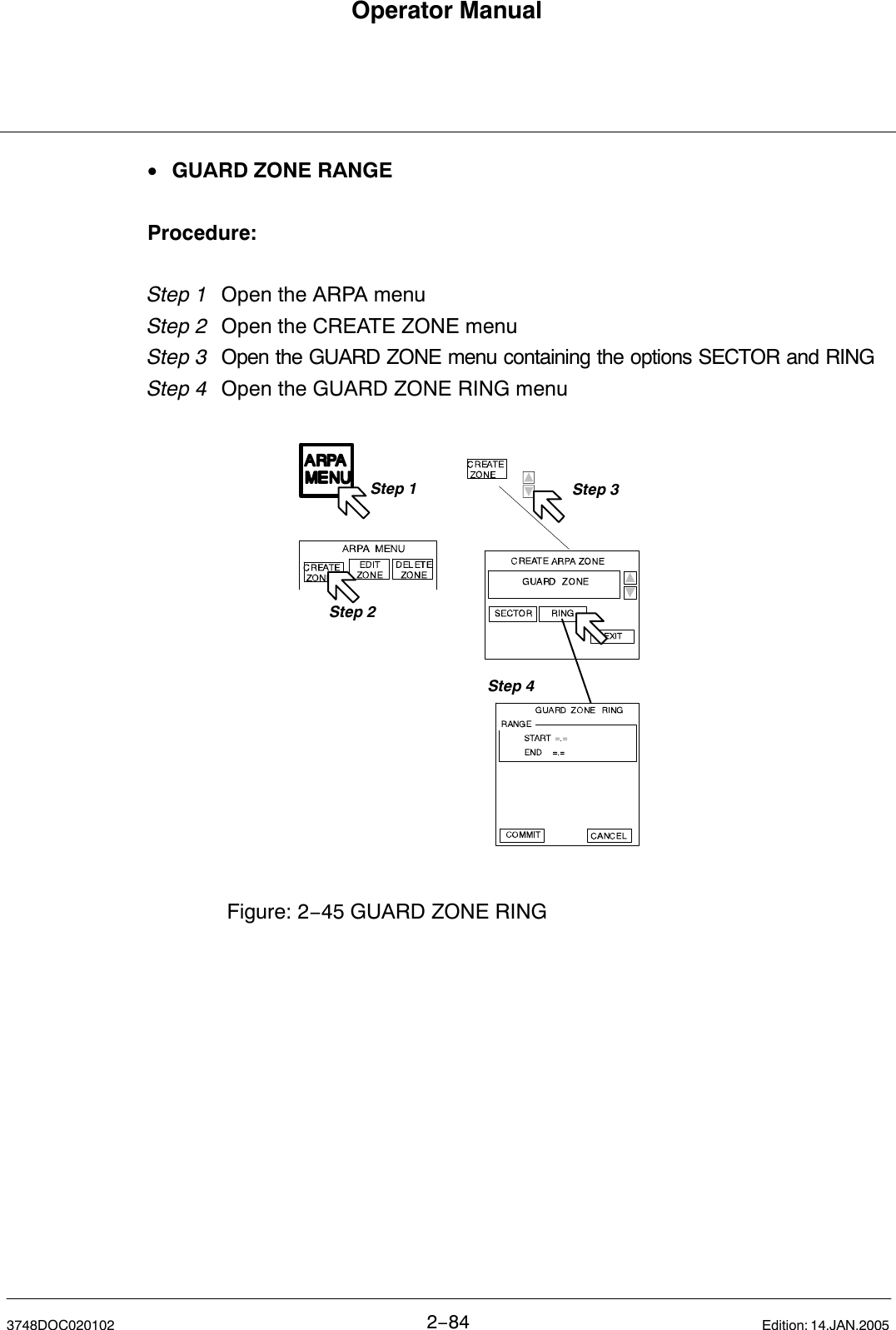 Operator Manual2−843748DOC020102 Edition: 14.JAN.2005•GUARD ZONE RANGEProcedure:Step 1 Open the ARPA menu Step 2 Open the CREATE ZONE menuStep 3  Open the GUARD ZONE menu containing the options SECTOR and RINGStep 4 Open the GUARD ZONE RING menuFigure: 2−45 GUARD ZONE RINGStep 1Step 2Step 3Step 4