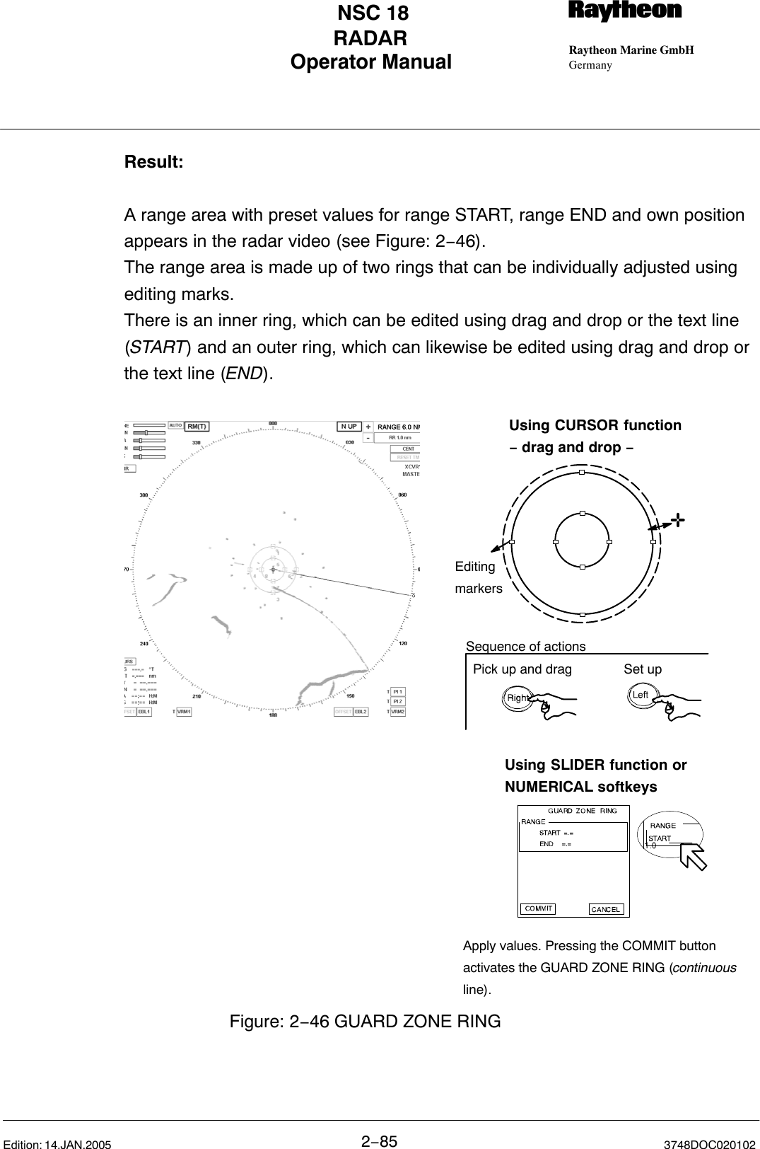 Operator Manual Raytheon Marine GmbHGermanyRNSC 18RADAR2−85 3748DOC020102Edition: 14.JAN.2005Result:A range area with preset values for range START, range END and own positionappears in the radar video (see Figure: 2−46).The range area is made up of two rings that can be individually adjusted usingediting marks. There is an inner ring, which can be edited using drag and drop or the text line(START) and an outer ring, which can likewise be edited using drag and drop orthe text line (END).Using SLIDER function orNUMERICAL softkeysUsing CURSOR function− drag and drop −EditingmarkersFigure: 2−46 GUARD ZONE RINGApply values. Pressing the COMMIT buttonactivates the GUARD ZONE RING (continuousline).Pick up and drag Set upSequence of actions