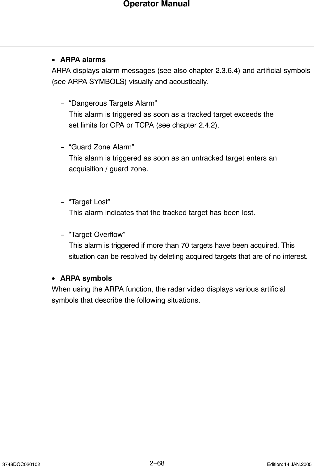 Operator Manual2−683748DOC020102 Edition: 14.JAN.2005•ARPA alarms ARPA displays alarm messages (see also chapter 2.3.6.4) and artificial symbols(see ARPA SYMBOLS) visually and acoustically.−“Dangerous Targets Alarm”This alarm is triggered as soon as a tracked target exceeds the set limits for CPA or TCPA (see chapter 2.4.2).−“Guard Zone Alarm”This alarm is triggered as soon as an untracked target enters an acquisition / guard zone. −“Target Lost”This alarm indicates that the tracked target has been lost.−“Target Overflow”This alarm is triggered if more than 70 targets have been acquired. This situation can be resolved by deleting acquired targets that are of no interest.•ARPA symbolsWhen using the ARPA function, the radar video displays various artificialsymbols that describe the following situations.