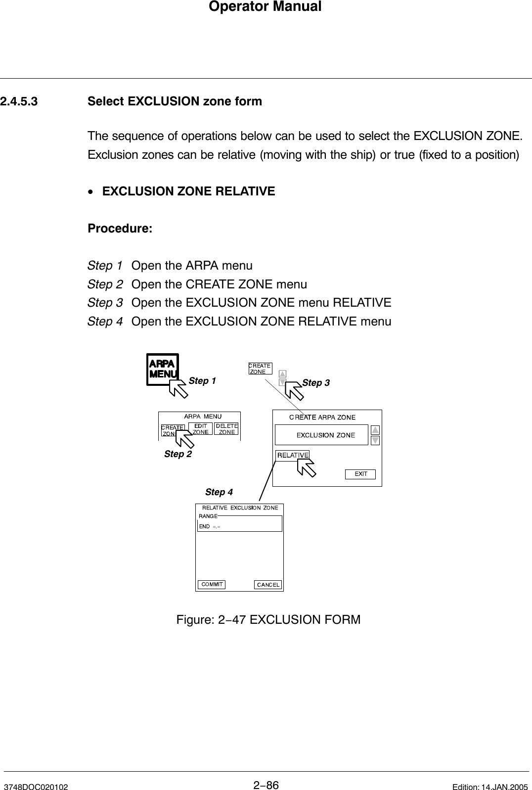 Operator Manual2−863748DOC020102 Edition: 14.JAN.20052.4.5.3 Select EXCLUSION zone formThe sequence of operations below can be used to select the EXCLUSION ZONE. Exclusion zones can be relative (moving with the ship) or true (fixed to a position)•EXCLUSION ZONE RELATIVEProcedure:Step 1 Open the ARPA menu Step 2 Open the CREATE ZONE menuStep 3  Open the EXCLUSION ZONE menu RELATIVEStep 4 Open the EXCLUSION ZONE RELATIVE menuFigure: 2−47 EXCLUSION FORMStep 1Step 2Step 3Step 4