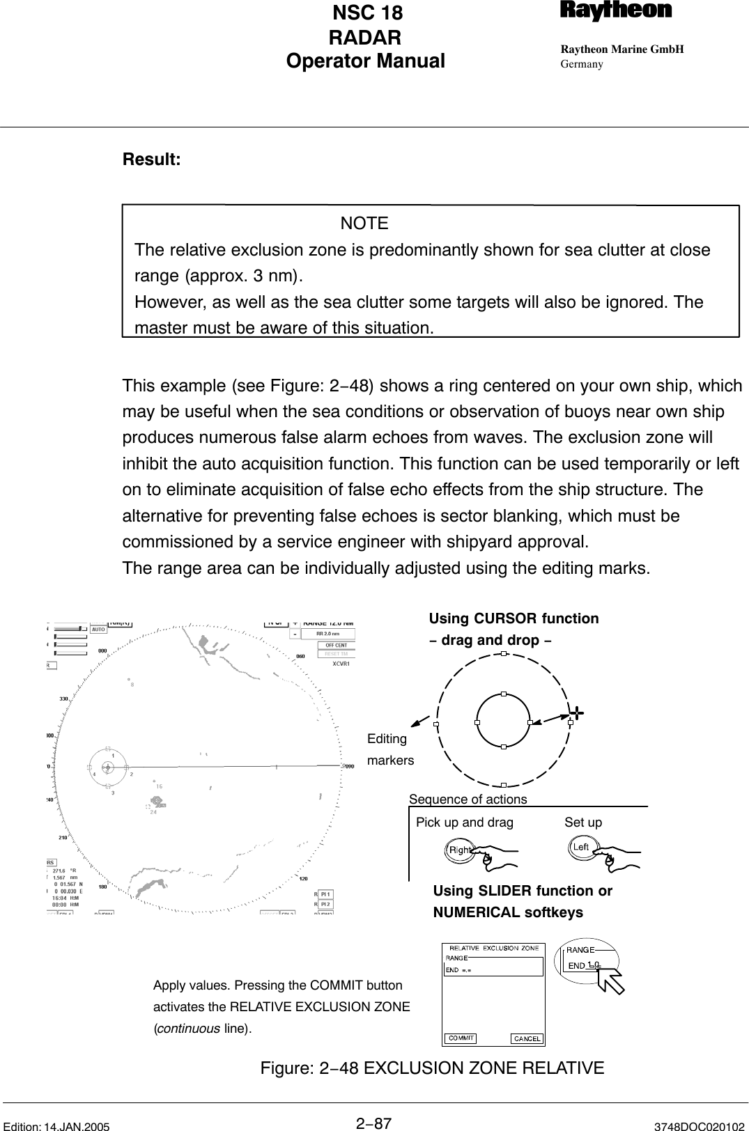 Operator Manual Raytheon Marine GmbHGermanyRNSC 18RADAR2−87 3748DOC020102Edition: 14.JAN.2005Result:NOTEThe relative exclusion zone is predominantly shown for sea clutter at closerange (approx. 3 nm).However, as well as the sea clutter some targets will also be ignored. Themaster must be aware of this situation.This example (see Figure: 2−48) shows a ring centered on your own ship, whichmay be useful when the sea conditions or observation of buoys near own shipproduces numerous false alarm echoes from waves. The exclusion zone willinhibit the auto acquisition function. This function can be used temporarily or lefton to eliminate acquisition of false echo effects from the ship structure. Thealternative for preventing false echoes is sector blanking, which must becommissioned by a service engineer with shipyard approval.The range area can be individually adjusted using the editing marks. Using SLIDER function orNUMERICAL softkeysUsing CURSOR function− drag and drop −EditingmarkersFigure: 2−48 EXCLUSION ZONE RELATIVEApply values. Pressing the COMMIT buttonactivates the RELATIVE EXCLUSION ZONE(continuous line).Pick up and drag Set upSequence of actions