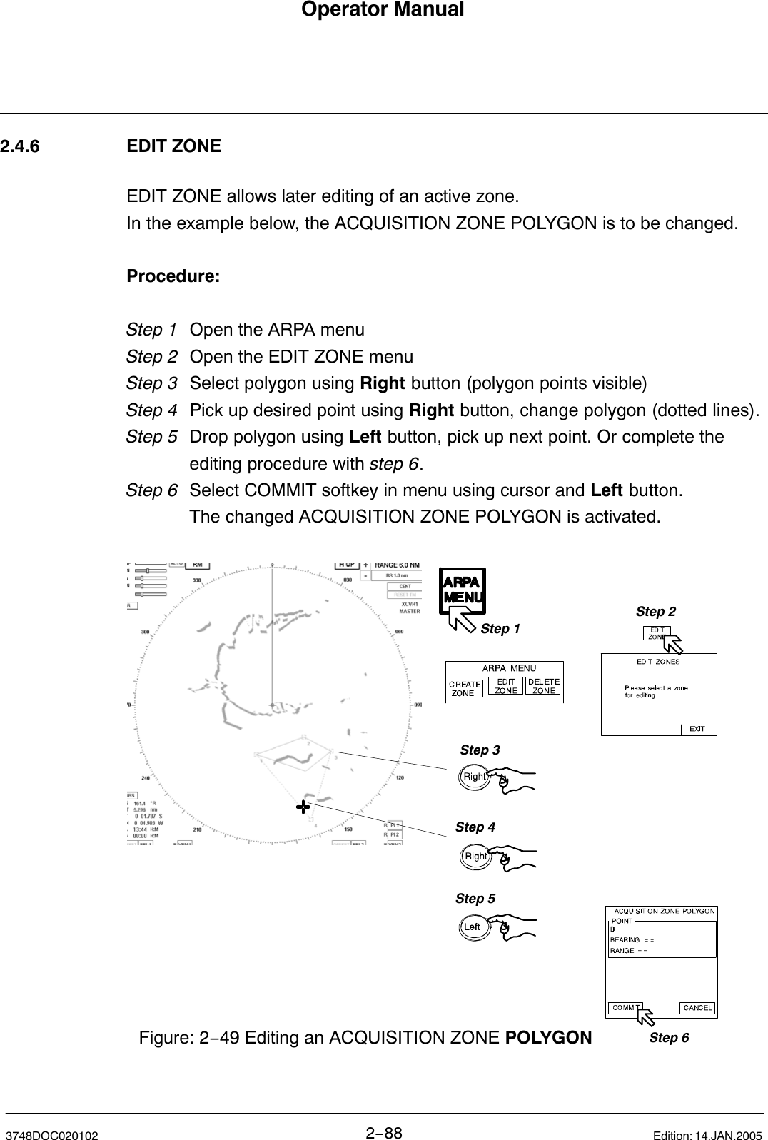 Operator Manual2−883748DOC020102 Edition: 14.JAN.20052.4.6 EDIT ZONEEDIT ZONE allows later editing of an active zone.In the example below, the ACQUISITION ZONE POLYGON is to be changed.Procedure:Step 1 Open the ARPA menu Step 2 Open the EDIT ZONE menuStep 3  Select polygon using Right button (polygon points visible)Step 4 Pick up desired point using Right button, change polygon (dotted lines).Step 5 Drop polygon using Left button, pick up next point. Or complete theediting procedure with step 6.Step 6 Select COMMIT softkey in menu using cursor and Left button.The changed ACQUISITION ZONE POLYGON is activated. Figure: 2−49 Editing an ACQUISITION ZONE POLYGONStep 1Step 2Step 3Step 4Step 5Step 6