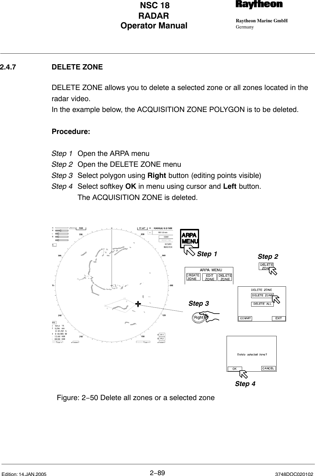 Operator Manual Raytheon Marine GmbHGermanyRNSC 18RADAR2−89 3748DOC020102Edition: 14.JAN.20052.4.7 DELETE ZONEDELETE ZONE allows you to delete a selected zone or all zones located in theradar video.In the example below, the ACQUISITION ZONE POLYGON is to be deleted.Procedure:Step 1 Open the ARPA menu Step 2 Open the DELETE ZONE menuStep 3  Select polygon using Right button (editing points visible)Step 4 Select softkey OK in menu using cursor and Left button.The ACQUISITION ZONE is deleted. Figure: 2−50 Delete all zones or a selected zoneStep 1 Step 2Step 3Step 4