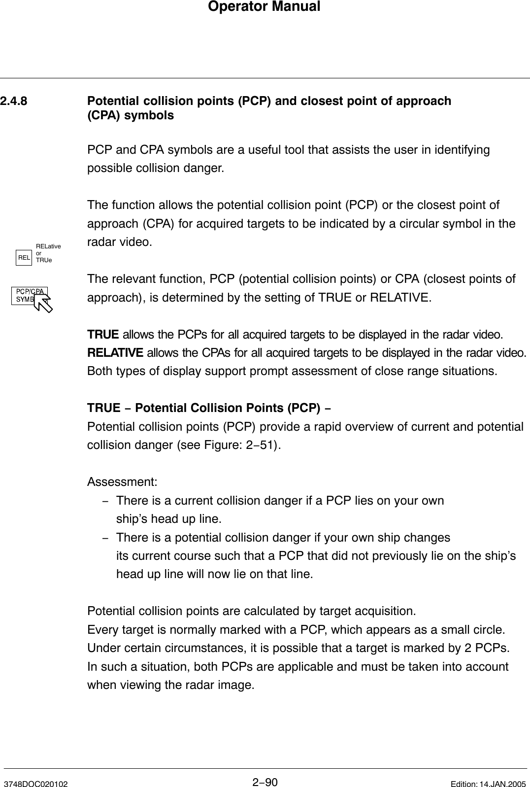 RELRELativeor TRUeOperator Manual2−903748DOC020102 Edition: 14.JAN.20052.4.8 Potential collision points (PCP) and closest point of approach (CPA) symbolsPCP and CPA symbols are a useful tool that assists the user in identifyingpossible collision danger. The function allows the potential collision point (PCP) or the closest point ofapproach (CPA) for acquired targets to be indicated by a circular symbol in theradar video.  The relevant function, PCP (potential collision points) or CPA (closest points ofapproach), is determined by the setting of TRUE or RELATIVE.TRUE allows the PCPs for all acquired targets to be displayed in the radar video.RELATIVE allows the CPAs for all acquired targets to be displayed in the radar video.Both types of display support prompt assessment of close range situations. TRUE − Potential Collision Points (PCP) −Potential collision points (PCP) provide a rapid overview of current and potentialcollision danger (see Figure: 2−51).Assessment:−There is a current collision danger if a PCP lies on your ownship’s head up line.−There is a potential collision danger if your own ship changes its current course such that a PCP that did not previously lie on the ship’s head up line will now lie on that line.Potential collision points are calculated by target acquisition.Every target is normally marked with a PCP, which appears as a small circle.Under certain circumstances, it is possible that a target is marked by 2 PCPs.In such a situation, both PCPs are applicable and must be taken into accountwhen viewing the radar image.  