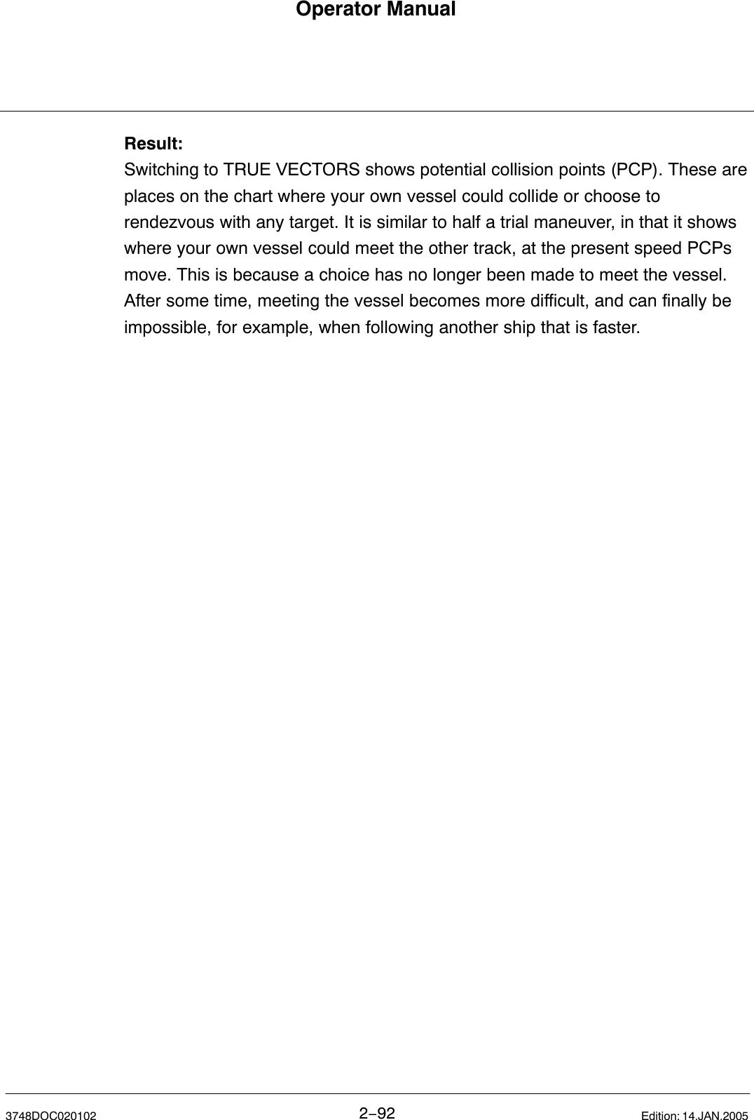 Operator Manual2−923748DOC020102 Edition: 14.JAN.2005Result:Switching to TRUE VECTORS shows potential collision points (PCP). These areplaces on the chart where your own vessel could collide or choose torendezvous with any target. It is similar to half a trial maneuver, in that it showswhere your own vessel could meet the other track, at the present speed PCPsmove. This is because a choice has no longer been made to meet the vessel.After some time, meeting the vessel becomes more difficult, and can finally beimpossible, for example, when following another ship that is faster.