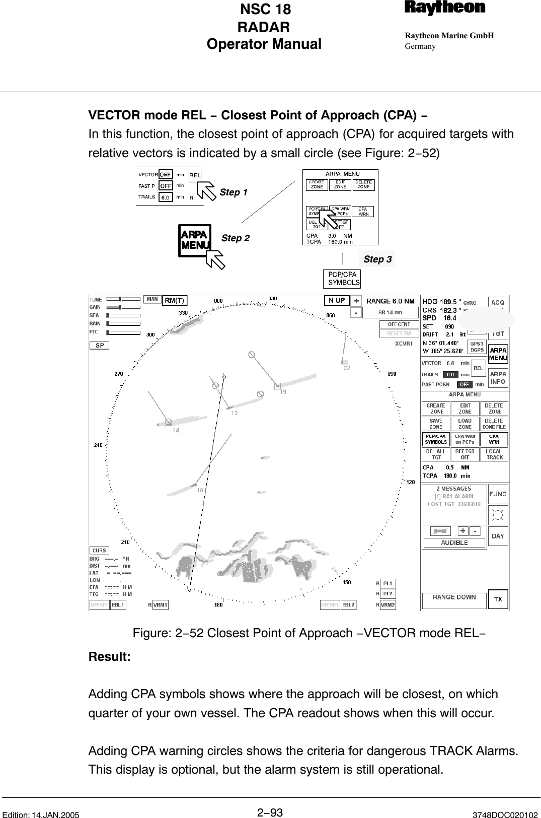 Operator Manual Raytheon Marine GmbHGermanyRNSC 18RADAR2−93 3748DOC020102Edition: 14.JAN.2005VECTOR mode REL − Closest Point of Approach (CPA) −In this function, the closest point of approach (CPA) for acquired targets withrelative vectors is indicated by a small circle (see Figure: 2−52)Figure: 2−52 Closest Point of Approach −VECTOR mode REL−Step 2Step 3Step 1Result:Adding CPA symbols shows where the approach will be closest, on whichquarter of your own vessel. The CPA readout shows when this will occur.Adding CPA warning circles shows the criteria for dangerous TRACK Alarms.This display is optional, but the alarm system is still operational.