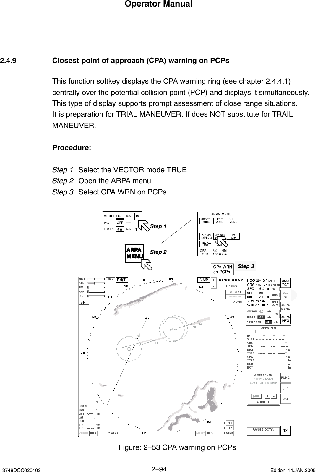 Operator Manual2−943748DOC020102 Edition: 14.JAN.20052.4.9 Closest point of approach (CPA) warning on PCPsThis function softkey displays the CPA warning ring (see chapter 2.4.4.1) centrally over the potential collision point (PCP) and displays it simultaneously.This type of display supports prompt assessment of close range situations.It is preparation for TRIAL MANEUVER. If does NOT substitute for TRAILMANEUVER.Procedure:Step 1 Select the VECTOR mode TRUE Step 2 Open the ARPA menu Step 3  Select CPA WRN on PCPs  Figure: 2−53 CPA warning on PCPsStep 2Step 3Step 1