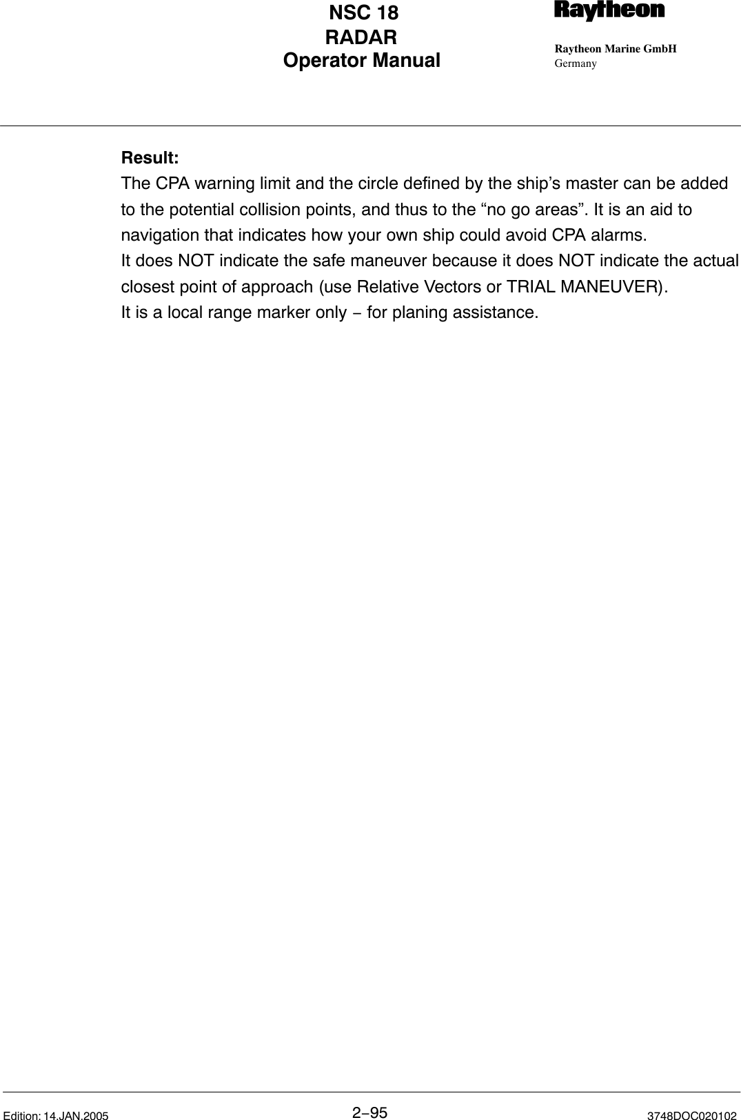 Operator Manual Raytheon Marine GmbHGermanyRNSC 18RADAR2−95 3748DOC020102Edition: 14.JAN.2005Result:The CPA warning limit and the circle defined by the ship’s master can be addedto the potential collision points, and thus to the “no go areas”. It is an aid tonavigation that indicates how your own ship could avoid CPA alarms.It does NOT indicate the safe maneuver because it does NOT indicate the actualclosest point of approach (use Relative Vectors or TRIAL MANEUVER).It is a local range marker only − for planing assistance.