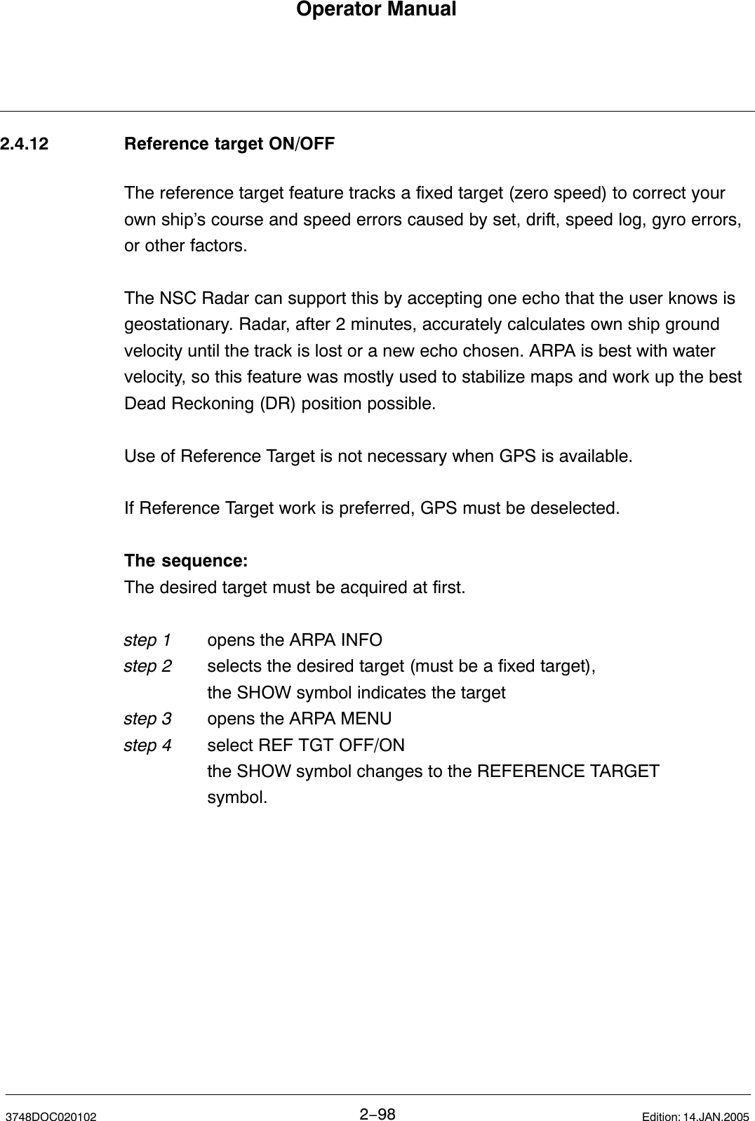 Operator Manual2−983748DOC020102 Edition: 14.JAN.20052.4.12 Reference target ON/OFFThe reference target feature tracks a fixed target (zero speed) to correct yourown ship’s course and speed errors caused by set, drift, speed log, gyro errors,or other factors. The NSC Radar can support this by accepting one echo that the user knows isgeostationary. Radar, after 2 minutes, accurately calculates own ship groundvelocity until the track is lost or a new echo chosen. ARPA is best with watervelocity, so this feature was mostly used to stabilize maps and work up the bestDead Reckoning (DR) position possible.Use of Reference Target is not necessary when GPS is available.If Reference Target work is preferred, GPS must be deselected.The sequence:The desired target must be acquired at first.step 1 opens the ARPA INFOstep 2 selects the desired target (must be a fixed target),  the SHOW symbol indicates the targetstep 3 opens the ARPA MENUstep 4 select REF TGT OFF/ONthe SHOW symbol changes to the REFERENCE TARGET              symbol.