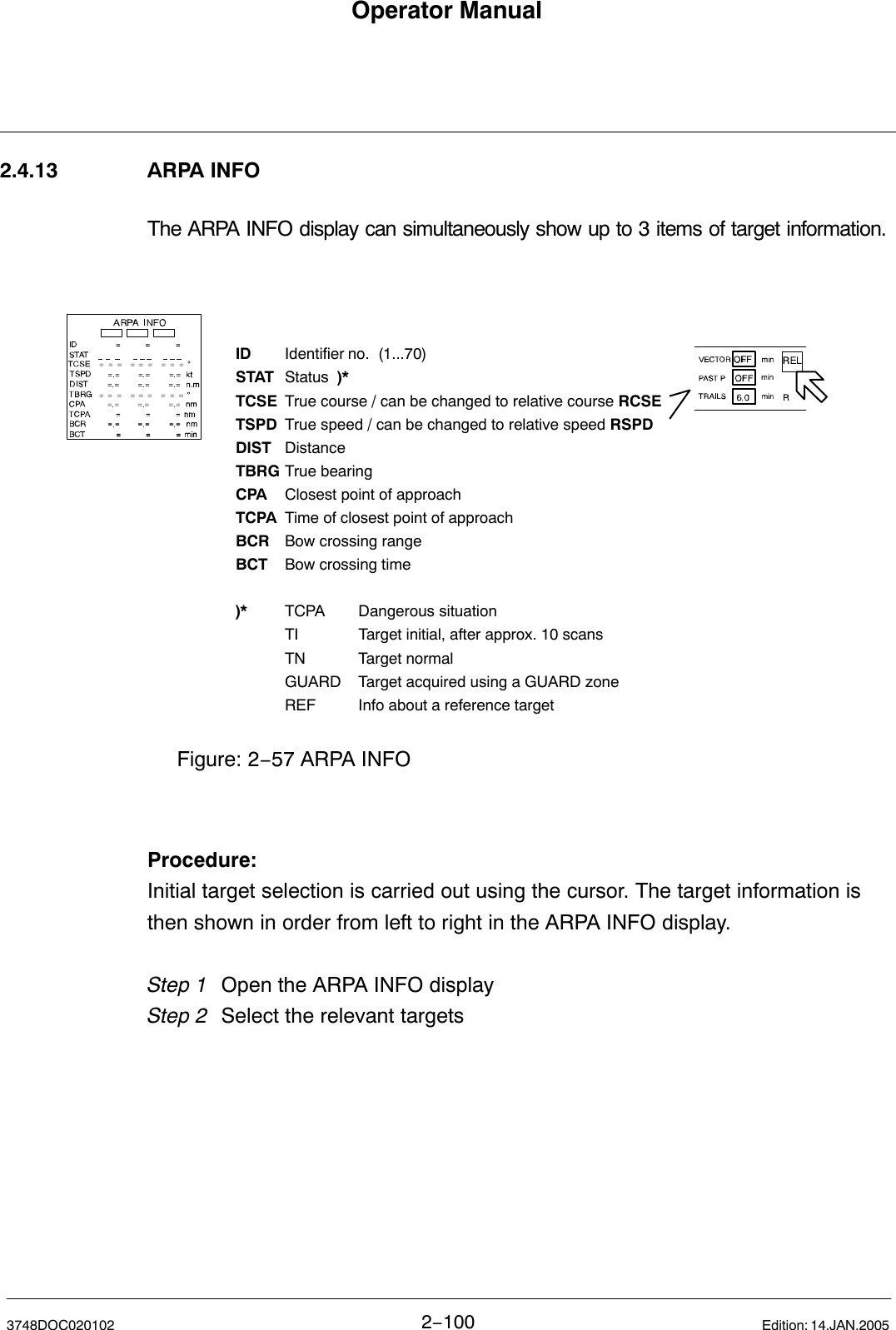 Operator Manual2−1003748DOC020102 Edition: 14.JAN.20052.4.13 ARPA INFOThe ARPA INFO display can simultaneously show up to 3 items of target information. ID Identifier no.  (1...70)STAT Status  )*TCSE True course / can be changed to relative course RCSETSPD True speed / can be changed to relative speed RSPDDIST DistanceTBRG True bearingCPA Closest point of approachTCPA Time of closest point of approachBCR Bow crossing rangeBCT Bow crossing time)* TCPA Dangerous situationTI  Target initial, after approx. 10 scans TN Target normalGUARD Target acquired using a GUARD zoneREF Info about a reference targetFigure: 2−57 ARPA INFOProcedure:Initial target selection is carried out using the cursor. The target information isthen shown in order from left to right in the ARPA INFO display.Step 1 Open the ARPA INFO displayStep 2 Select the relevant targets