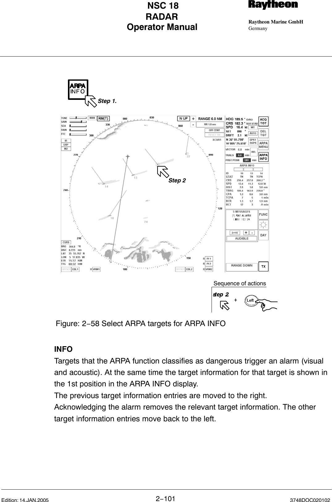 Operator Manual Raytheon Marine GmbHGermanyRNSC 18RADAR2−101 3748DOC020102Edition: 14.JAN.2005Figure: 2−58 Select ARPA targets for ARPA INFOStep 2Step 1.Sequence of actionsINFOTargets that the ARPA function classifies as dangerous trigger an alarm (visualand acoustic). At the same time the target information for that target is shown inthe 1st position in the ARPA INFO display.The previous target information entries are moved to the right. Acknowledging the alarm removes the relevant target information. The othertarget information entries move back to the left.