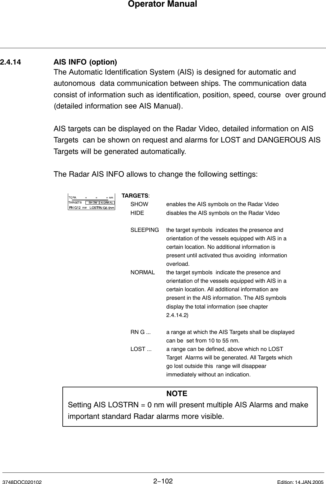 Operator Manual2−1023748DOC020102 Edition: 14.JAN.20052.4.14 AIS INFO (option)The Automatic Identification System (AIS) is designed for automatic andautonomous  data communication between ships. The communication dataconsist of information such as identification, position, speed, course  over ground(detailed information see AIS Manual).AIS targets can be displayed on the Radar Video, detailed information on AISTargets  can be shown on request and alarms for LOST and DANGEROUS AISTargets will be generated automatically.The Radar AIS INFO allows to change the following settings:TARGETS:SHOW enables the AIS symbols on the Radar VideoHIDE disables the AIS symbols on the Radar VideoSLEEPING the target symbols  indicates the presence and orientation of the vessels equipped with AIS in a certain location. No additional information is present until activated thus avoiding  information overload.NORMAL the target symbols  indicate the presence and orientation of the vessels equipped with AIS in a certain location. All additional information are present in the AIS information. The AIS symbols display the total information (see chapter 2.4.14.2)RN G ... a range at which the AIS Targets shall be displayed can be  set from 10 to 55 nm. LOST ... a range can be defined, above which no LOST Target  Alarms will be generated. All Targets which go lost outside this  range will disappear immediately without an indication.NOTESetting AIS LOSTRN = 0 nm will present multiple AIS Alarms and makeimportant standard Radar alarms more visible.