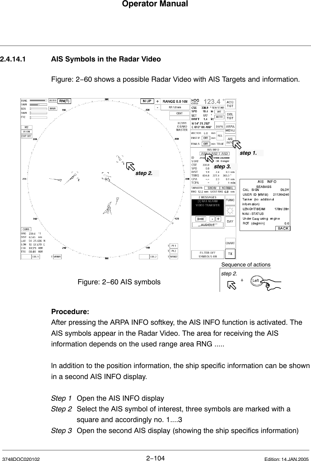 Operator Manual2−1043748DOC020102 Edition: 14.JAN.20052.4.14.1 AIS Symbols in the Radar VideoFigure: 2−60 shows a possible Radar Video with AIS Targets and information.Figure: 2−60 AIS symbolsstep 2.step 1.Sequence of actionsstep 2.step 3.Procedure:After pressing the ARPA INFO softkey, the AIS INFO function is activated. TheAIS symbols appear in the Radar Video. The area for receiving the AISinformation depends on the used range area RNG ..... ln addition to the position information, the ship specific information can be shownin a second AIS INFO display.Step 1 Open the AIS INFO displayStep 2 Select the AIS symbol of interest, three symbols are marked with a square and accordingly no. 1....3Step 3 Open the second AIS display (showing the ship specifics information)