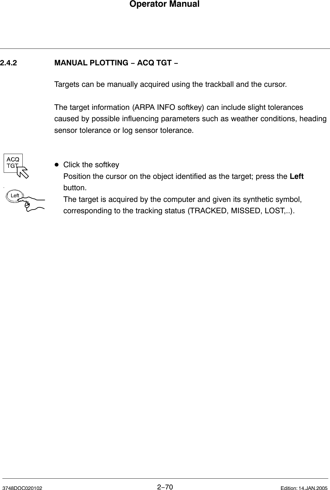 LeftOperator Manual2−703748DOC020102 Edition: 14.JAN.20052.4.2 MANUAL PLOTTING − ACQ TGT −Targets can be manually acquired using the trackball and the cursor.The target information (ARPA INFO softkey) can include slight tolerancescaused by possible influencing parameters such as weather conditions, headingsensor tolerance or log sensor tolerance.  DClick the softkeyPosition the cursor on the object identified as the target; press the Left button. The target is acquired by the computer and given its synthetic symbol, corresponding to the tracking status (TRACKED, MISSED, LOST,..). 