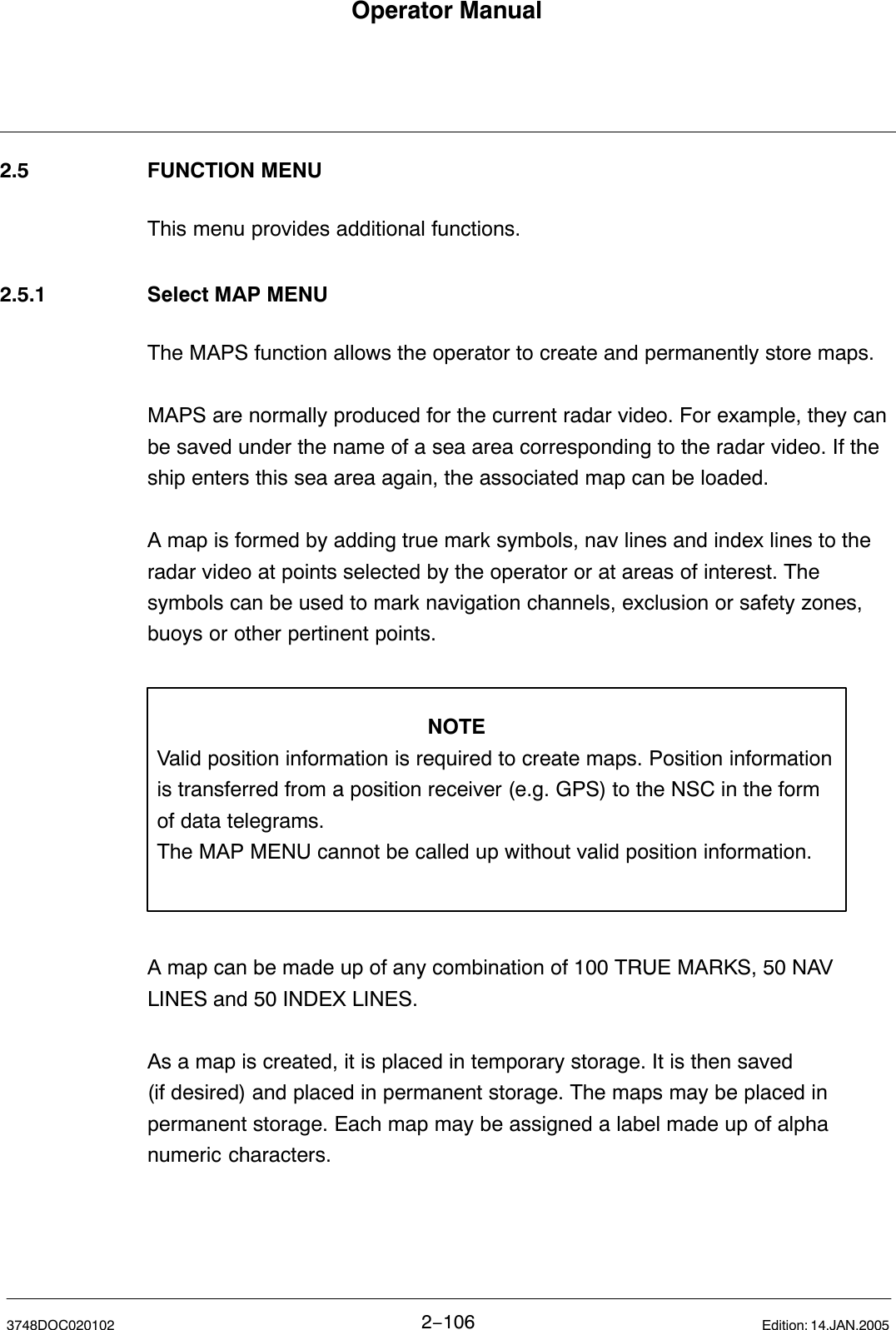 Operator Manual2−1063748DOC020102 Edition: 14.JAN.20052.5 FUNCTION MENUThis menu provides additional functions.2.5.1 Select MAP MENUThe MAPS function allows the operator to create and permanently store maps. MAPS are normally produced for the current radar video. For example, they canbe saved under the name of a sea area corresponding to the radar video. If theship enters this sea area again, the associated map can be loaded. A map is formed by adding true mark symbols, nav lines and index lines to theradar video at points selected by the operator or at areas of interest. Thesymbols can be used to mark navigation channels, exclusion or safety zones,buoys or other pertinent points.NOTEValid position information is required to create maps. Position informationis transferred from a position receiver (e.g. GPS) to the NSC in the form of data telegrams. The MAP MENU cannot be called up without valid position information.A map can be made up of any combination of 100 TRUE MARKS, 50 NAVLINES and 50 INDEX LINES.As a map is created, it is placed in temporary storage. It is then saved (if desired) and placed in permanent storage. The maps may be placed inpermanent storage. Each map may be assigned a label made up of alphanumeric characters.