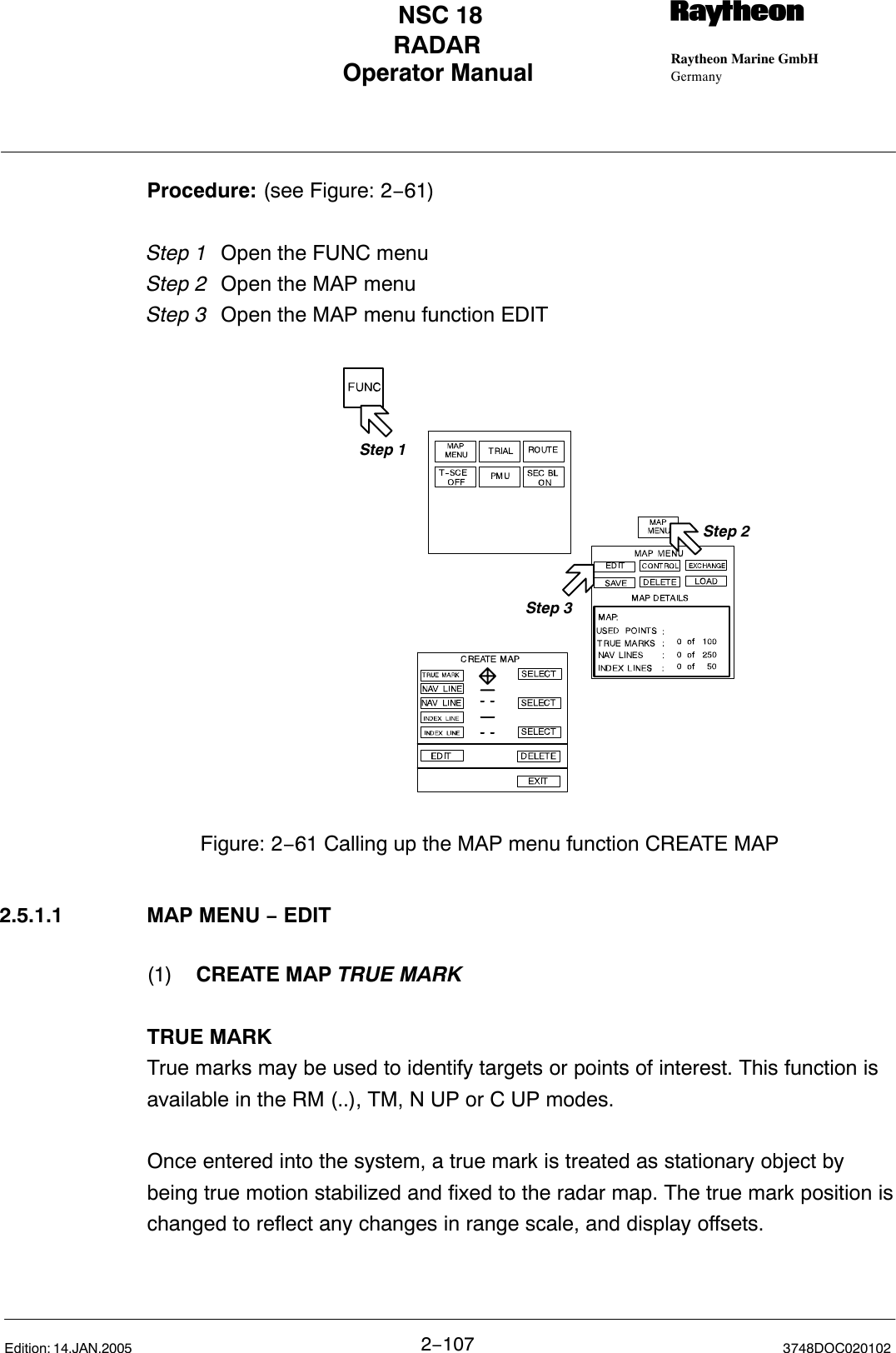 Operator Manual Raytheon Marine GmbHGermanyRNSC 18RADAR2−107 3748DOC020102Edition: 14.JAN.2005Procedure: (see Figure: 2−61)Step 1 Open the FUNC menu Step 2 Open the MAP menuStep 3 Open the MAP menu function EDITStep 2Step 1Step 3Figure: 2−61 Calling up the MAP menu function CREATE MAP2.5.1.1 MAP MENU − EDIT(1) CREATE MAP TRUE MARKTRUE MARKTrue marks may be used to identify targets or points of interest. This function isavailable in the RM (..), TM, N UP or C UP modes.Once entered into the system, a true mark is treated as stationary object bybeing true motion stabilized and fixed to the radar map. The true mark position ischanged to reflect any changes in range scale, and display offsets.