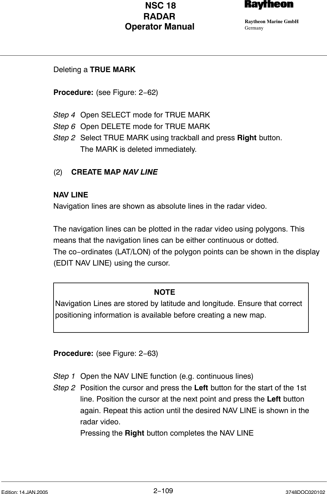 Operator Manual Raytheon Marine GmbHGermanyRNSC 18RADAR2−109 3748DOC020102Edition: 14.JAN.2005Deleting a TRUE MARKProcedure: (see Figure: 2−62)Step 4 Open SELECT mode for TRUE MARKStep 6 Open DELETE mode for TRUE MARKStep 2  Select TRUE MARK using trackball and press Right button.The MARK is deleted immediately.(2) CREATE MAP NAV LINENAV LINENavigation lines are shown as absolute lines in the radar video.The navigation lines can be plotted in the radar video using polygons. Thismeans that the navigation lines can be either continuous or dotted.The co−ordinates (LAT/LON) of the polygon points can be shown in the display(EDIT NAV LINE) using the cursor.NOTENavigation Lines are stored by latitude and longitude. Ensure that correctpositioning information is available before creating a new map.Procedure: (see Figure: 2−63)Step 1 Open the NAV LINE function (e.g. continuous lines)Step 2  Position the cursor and press the Left button for the start of the 1stline. Position the cursor at the next point and press the Left button again. Repeat this action until the desired NAV LINE is shown in the radar video. Pressing the Right button completes the NAV LINE 