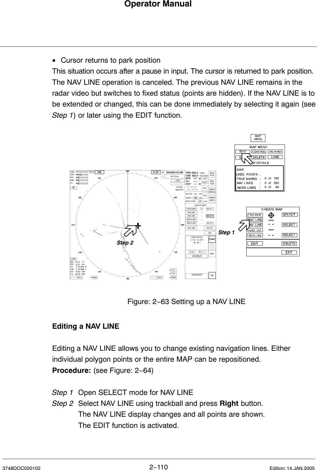 Operator Manual2−1103748DOC020102 Edition: 14.JAN.2005•Cursor returns to park positionThis situation occurs after a pause in input. The cursor is returned to park position.The NAV LINE operation is canceled. The previous NAV LINE remains in theradar video but switches to fixed status (points are hidden). If the NAV LINE is tobe extended or changed, this can be done immediately by selecting it again (seeStep 1) or later using the EDIT function.Step 2Step 1Figure: 2−63 Setting up a NAV LINEEditing a NAV LINEEditing a NAV LINE allows you to change existing navigation lines. Eitherindividual polygon points or the entire MAP can be repositioned. Procedure: (see Figure: 2−64)Step 1 Open SELECT mode for NAV LINEStep 2  Select NAV LINE using trackball and press Right button.The NAV LINE display changes and all points are shown.The EDIT function is activated.