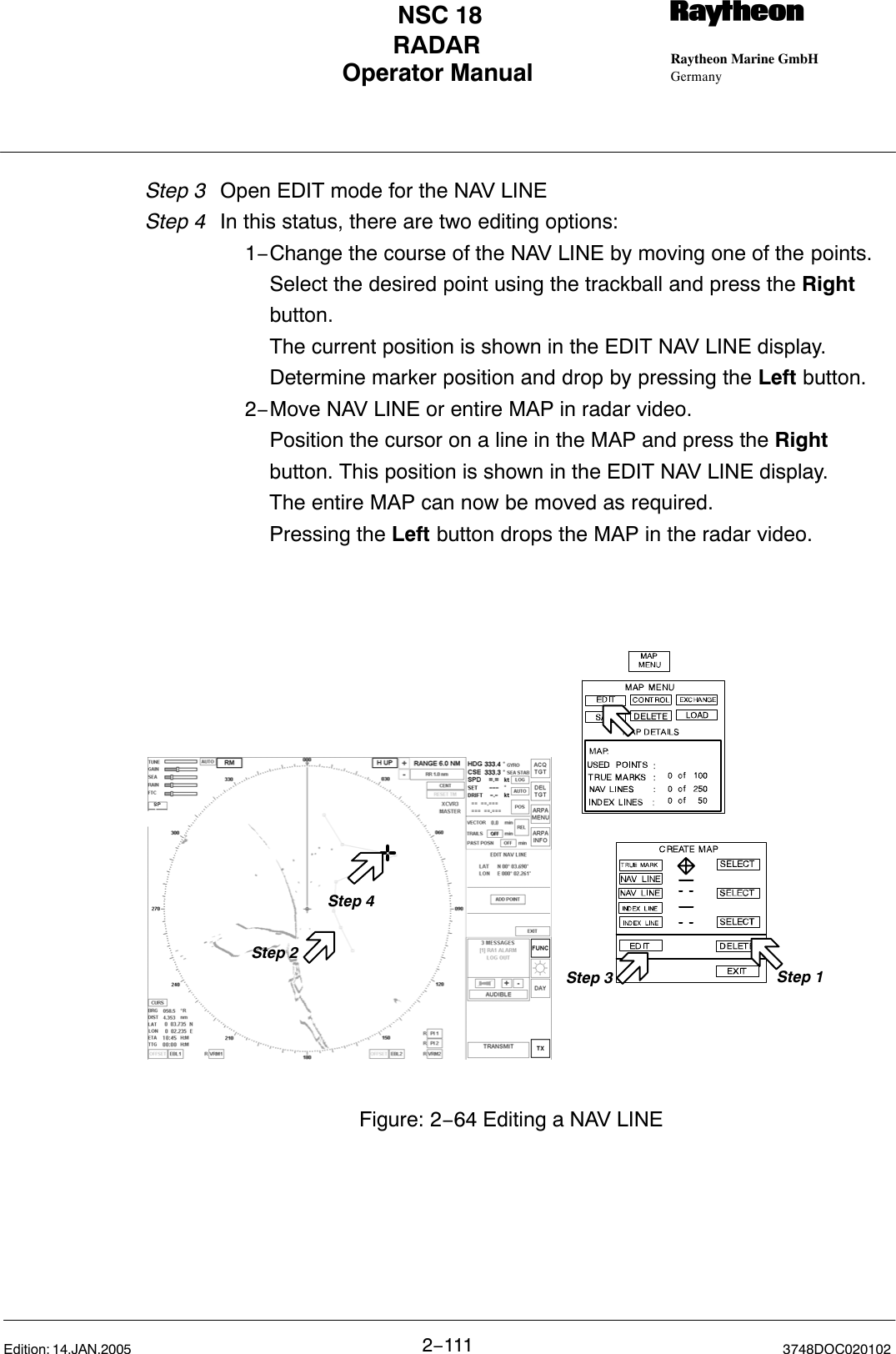 Operator Manual Raytheon Marine GmbHGermanyRNSC 18RADAR2−111 3748DOC020102Edition: 14.JAN.2005Step 3 Open EDIT mode for the NAV LINEStep 4 In this status, there are two editing options:1−Change the course of the NAV LINE by moving one of the points.Select the desired point using the trackball and press the Right button.The current position is shown in the EDIT NAV LINE display.Determine marker position and drop by pressing the Left button.  2−Move NAV LINE or entire MAP in radar video.Position the cursor on a line in the MAP and press the Right button. This position is shown in the EDIT NAV LINE display.The entire MAP can now be moved as required.Pressing the Left button drops the MAP in the radar video.Step 4Step 3Figure: 2−64 Editing a NAV LINEStep 2Step 1