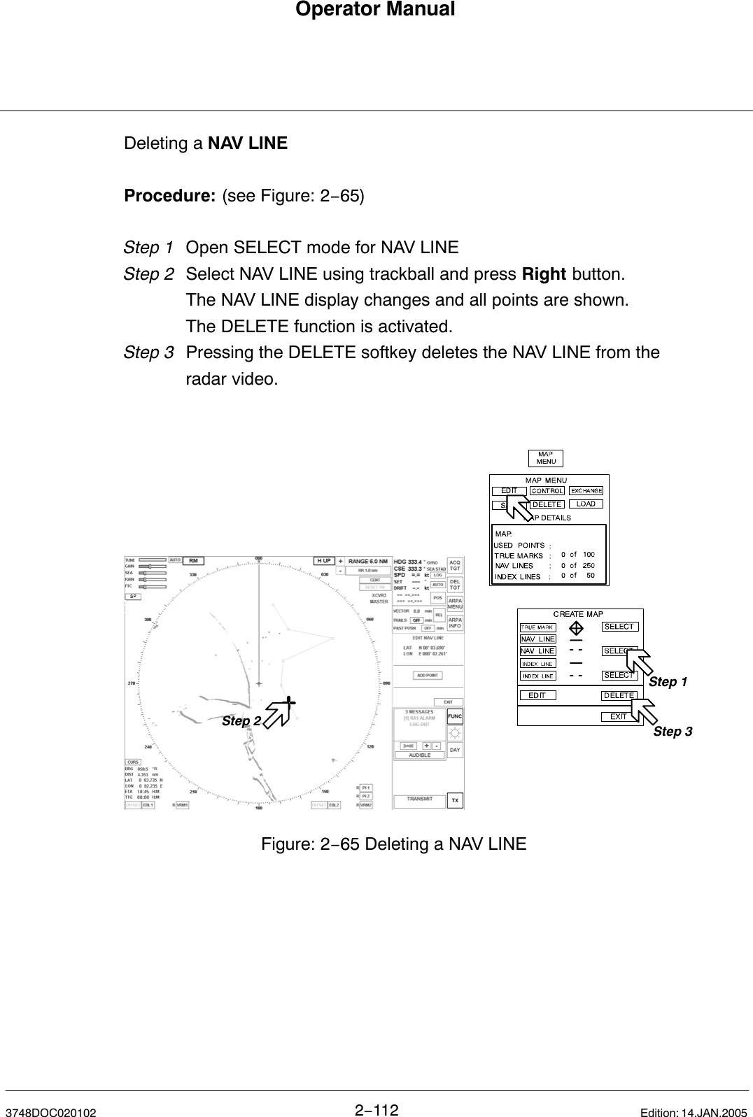 Operator Manual2−1123748DOC020102 Edition: 14.JAN.2005Deleting a NAV LINEProcedure: (see Figure: 2−65)Step 1 Open SELECT mode for NAV LINEStep 2  Select NAV LINE using trackball and press Right button.The NAV LINE display changes and all points are shown.The DELETE function is activated.Step 3  Pressing the DELETE softkey deletes the NAV LINE from the radar video. Figure: 2−65 Deleting a NAV LINEStep 2Step 1Step 3