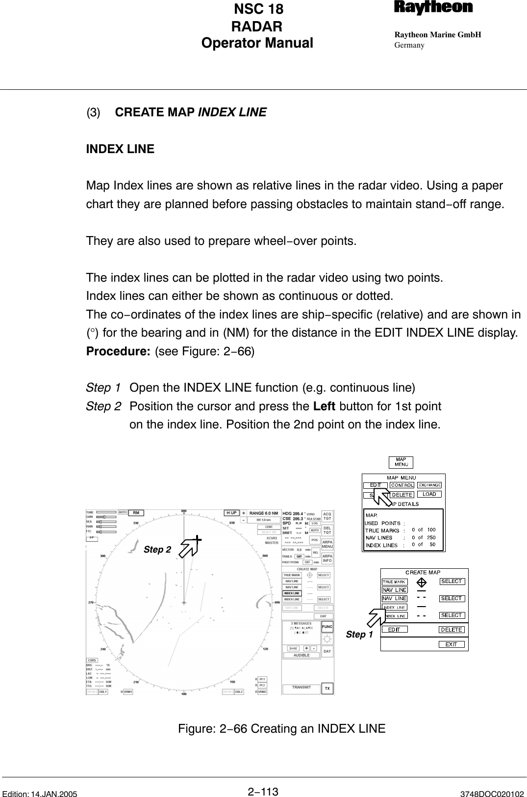 Operator Manual Raytheon Marine GmbHGermanyRNSC 18RADAR2−113 3748DOC020102Edition: 14.JAN.2005(3) CREATE MAP INDEX LINEINDEX LINEMap Index lines are shown as relative lines in the radar video. Using a paperchart they are planned before passing obstacles to maintain stand−off range.They are also used to prepare wheel−over points.The index lines can be plotted in the radar video using two points. Index lines can either be shown as continuous or dotted.The co−ordinates of the index lines are ship−specific (relative) and are shown in(°) for the bearing and in (NM) for the distance in the EDIT INDEX LINE display.Procedure: (see Figure: 2−66)Step 1 Open the INDEX LINE function (e.g. continuous line)Step 2  Position the cursor and press the Left button for 1st pointon the index line. Position the 2nd point on the index line.Step 2Figure: 2−66 Creating an INDEX LINEStep 1