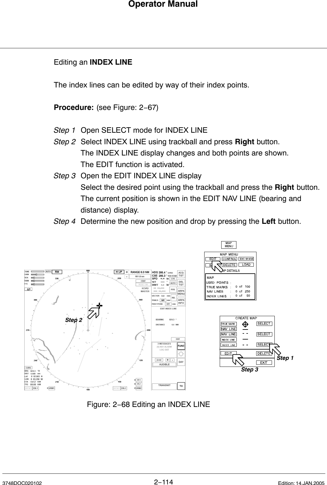 Operator Manual2−1143748DOC020102 Edition: 14.JAN.2005Editing an INDEX LINEThe index lines can be edited by way of their index points.Procedure: (see Figure: 2−67)Step 1 Open SELECT mode for INDEX LINEStep 2  Select INDEX LINE using trackball and press Right button.The INDEX LINE display changes and both points are shown.The EDIT function is activated.Step 3 Open the EDIT INDEX LINE displaySelect the desired point using the trackball and press the Right button.The current position is shown in the EDIT NAV LINE (bearing and distance) display.Step 4 Determine the new position and drop by pressing the Left button.  Step 1Step 3Step 2Figure: 2−68 Editing an INDEX LINE