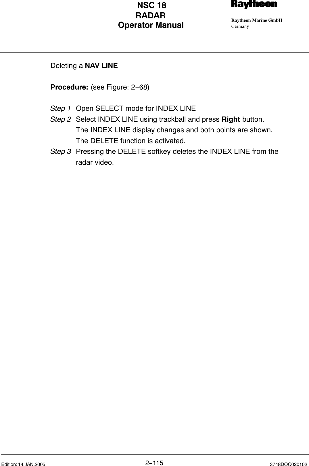 Operator Manual Raytheon Marine GmbHGermanyRNSC 18RADAR2−115 3748DOC020102Edition: 14.JAN.2005Deleting a NAV LINEProcedure: (see Figure: 2−68)Step 1 Open SELECT mode for INDEX LINEStep 2  Select INDEX LINE using trackball and press Right button.The INDEX LINE display changes and both points are shown.The DELETE function is activated.Step 3  Pressing the DELETE softkey deletes the INDEX LINE from the radar video. 