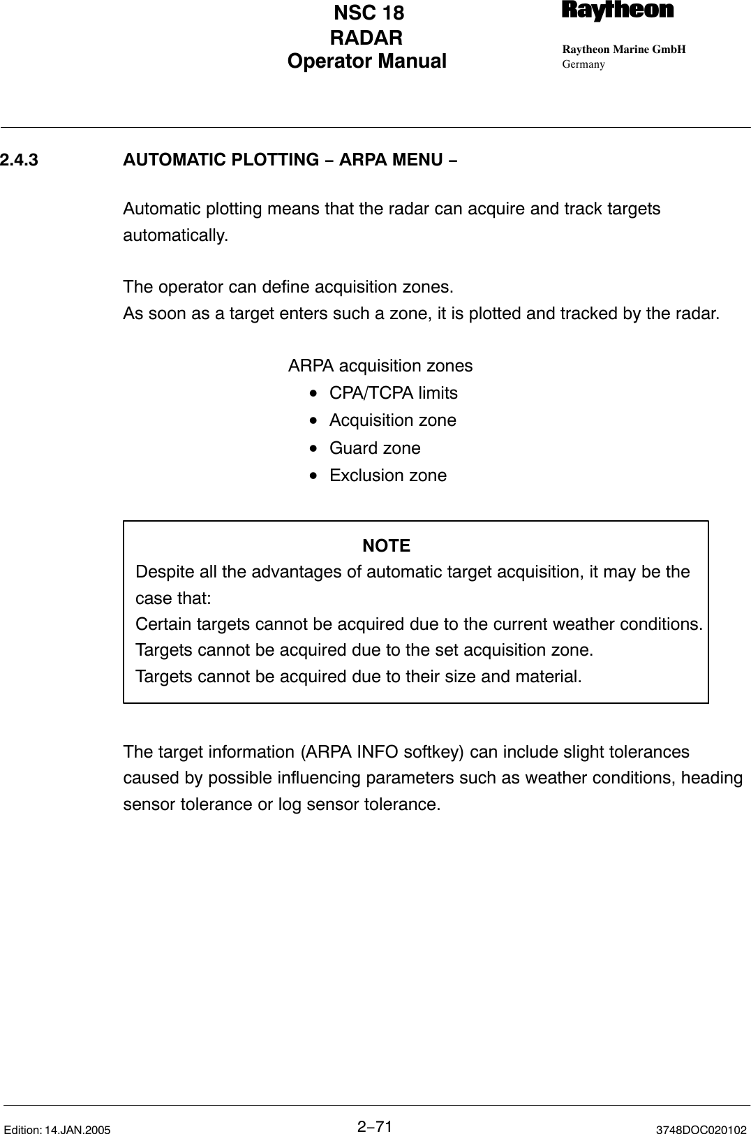 Operator Manual Raytheon Marine GmbHGermanyRNSC 18RADAR2−71 3748DOC020102Edition: 14.JAN.20052.4.3 AUTOMATIC PLOTTING − ARPA MENU −Automatic plotting means that the radar can acquire and track targetsautomatically.The operator can define acquisition zones.As soon as a target enters such a zone, it is plotted and tracked by the radar.ARPA acquisition zones•CPA/TCPA limits•Acquisition zone •Guard zone •Exclusion zoneNOTEDespite all the advantages of automatic target acquisition, it may be thecase that:Certain targets cannot be acquired due to the current weather conditions.Targets cannot be acquired due to the set acquisition zone.Targets cannot be acquired due to their size and material.The target information (ARPA INFO softkey) can include slight tolerancescaused by possible influencing parameters such as weather conditions, headingsensor tolerance or log sensor tolerance. 