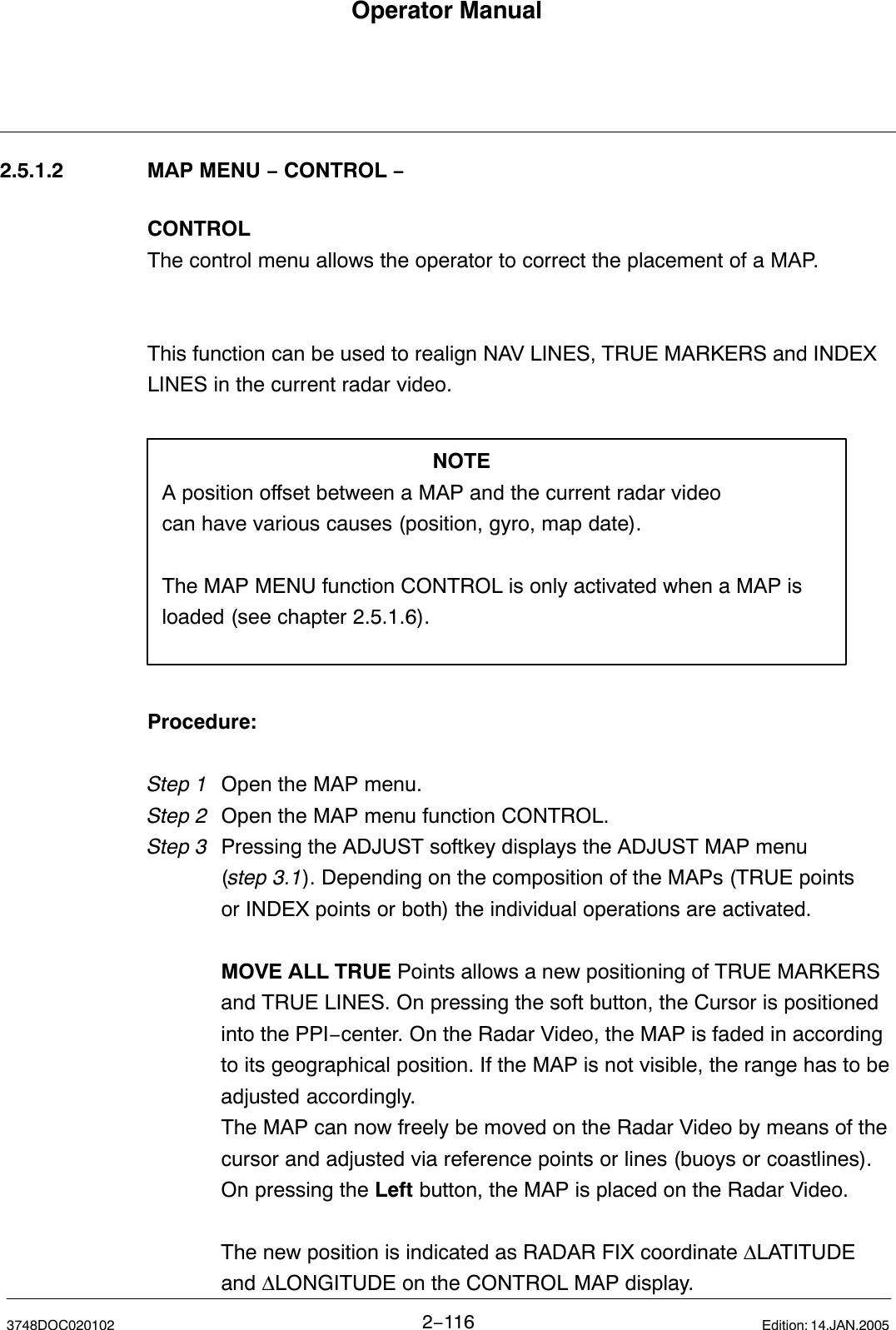 Operator Manual2−1163748DOC020102 Edition: 14.JAN.20052.5.1.2 MAP MENU − CONTROL −CONTROLThe control menu allows the operator to correct the placement of a MAP.This function can be used to realign NAV LINES, TRUE MARKERS and INDEXLINES in the current radar video.NOTEA position offset between a MAP and the current radar videocan have various causes (position, gyro, map date).The MAP MENU function CONTROL is only activated when a MAP isloaded (see chapter 2.5.1.6).Procedure:Step 1 Open the MAP menu.Step 2 Open the MAP menu function CONTROL.Step 3  Pressing the ADJUST softkey displays the ADJUST MAP menu (step 3.1). Depending on the composition of the MAPs (TRUE points or INDEX points or both) the individual operations are activated. MOVE ALL TRUE Points allows a new positioning of TRUE MARKERS and TRUE LINES. On pressing the soft button, the Cursor is positioned into the PPI−center. On the Radar Video, the MAP is faded in according to its geographical position. If the MAP is not visible, the range has to be adjusted accordingly.            The MAP can now freely be moved on the Radar Video by means of the             cursor and adjusted via reference points or lines (buoys or coastlines).On pressing the Left button, the MAP is placed on the Radar Video.The new position is indicated as RADAR FIX coordinate ∆LATITUDE and ∆LONGITUDE on the CONTROL MAP display.