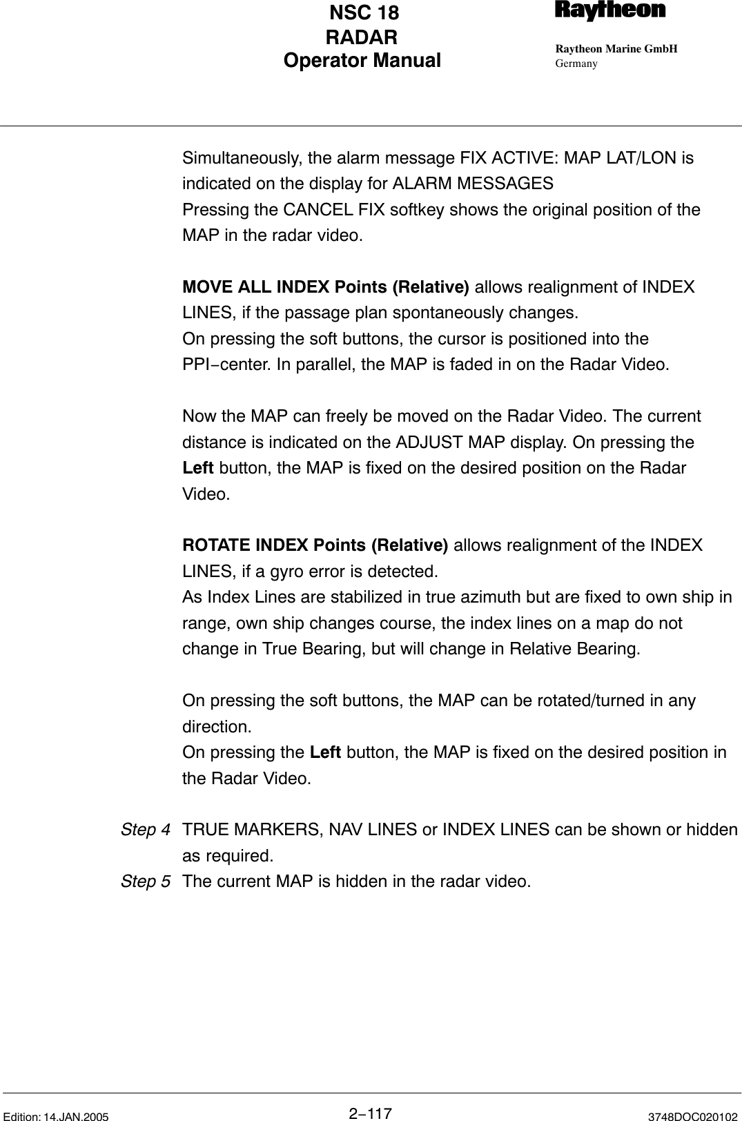 Operator Manual Raytheon Marine GmbHGermanyRNSC 18RADAR2−117 3748DOC020102Edition: 14.JAN.2005          Simultaneously, the alarm message FIX ACTIVE: MAP LAT/LON is indicated on the display for ALARM MESSAGESPressing the CANCEL FIX softkey shows the original position of the MAP in the radar video.MOVE ALL INDEX Points (Relative) allows realignment of INDEX LINES, if the passage plan spontaneously changes.On pressing the soft buttons, the cursor is positioned into the PPI−center. In parallel, the MAP is faded in on the Radar Video.Now the MAP can freely be moved on the Radar Video. The current distance is indicated on the ADJUST MAP display. On pressing the Left button, the MAP is fixed on the desired position on the Radar Video.ROTATE INDEX Points (Relative) allows realignment of the INDEX LINES, if a gyro error is detected.As Index Lines are stabilized in true azimuth but are fixed to own ship in range, own ship changes course, the index lines on a map do not change in True Bearing, but will change in Relative Bearing. On pressing the soft buttons, the MAP can be rotated/turned in any direction. On pressing the Left button, the MAP is fixed on the desired position in the Radar Video.Step 4 TRUE MARKERS, NAV LINES or INDEX LINES can be shown or hiddenas required.Step 5 The current MAP is hidden in the radar video.