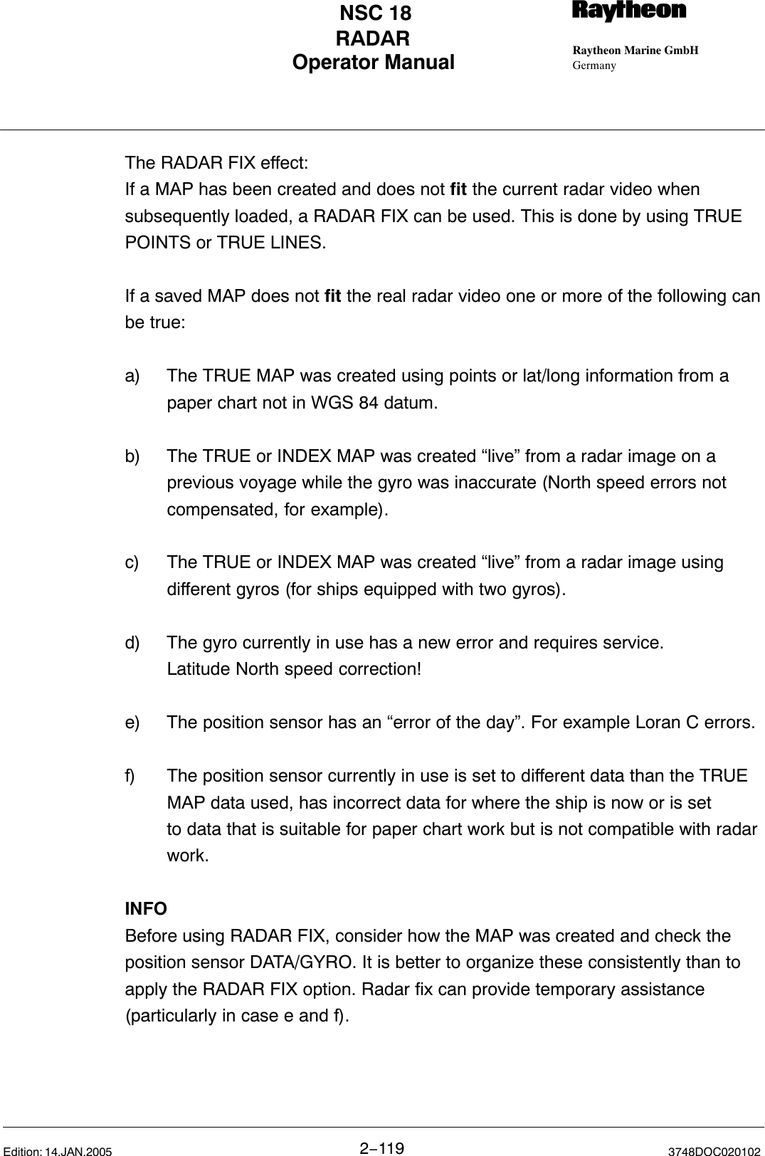 Operator Manual Raytheon Marine GmbHGermanyRNSC 18RADAR2−119 3748DOC020102Edition: 14.JAN.2005The RADAR FIX effect:If a MAP has been created and does not fit the current radar video whensubsequently loaded, a RADAR FIX can be used. This is done by using TRUEPOINTS or TRUE LINES.If a saved MAP does not fit the real radar video one or more of the following canbe true:a) The TRUE MAP was created using points or lat/long information from a paper chart not in WGS 84 datum.b) The TRUE or INDEX MAP was created “live” from a radar image on a previous voyage while the gyro was inaccurate (North speed errors not compensated, for example).c) The TRUE or INDEX MAP was created “live” from a radar image using different gyros (for ships equipped with two gyros).d) The gyro currently in use has a new error and requires service. Latitude North speed correction!e) The position sensor has an “error of the day”. For example Loran C errors.f) The position sensor currently in use is set to different data than the TRUE MAP data used, has incorrect data for where the ship is now or is set to data that is suitable for paper chart work but is not compatible with radar work.INFOBefore using RADAR FIX, consider how the MAP was created and check theposition sensor DATA/GYRO. It is better to organize these consistently than toapply the RADAR FIX option. Radar fix can provide temporary assistance(particularly in case e and f).