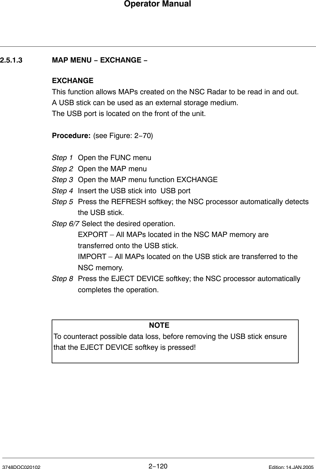 Operator Manual2−1203748DOC020102 Edition: 14.JAN.20052.5.1.3 MAP MENU − EXCHANGE −EXCHANGEThis function allows MAPs created on the NSC Radar to be read in and out.A USB stick can be used as an external storage medium.The USB port is located on the front of the unit.Procedure: (see Figure: 2−70)Step 1 Open the FUNC menu Step 2 Open the MAP menuStep 3 Open the MAP menu function EXCHANGEStep 4 Insert the USB stick into  USB portStep 5  Press the REFRESH softkey; the NSC processor automatically detects the USB stick.Step 6/7 Select the desired operation. EXPORT – All MAPs located in the NSC MAP memory are transferred onto the USB stick.IMPORT – All MAPs located on the USB stick are transferred to the NSC memory.Step 8 Press the EJECT DEVICE softkey; the NSC processor automatically completes the operation.NOTETo counteract possible data loss, before removing the USB stick ensurethat the EJECT DEVICE softkey is pressed!