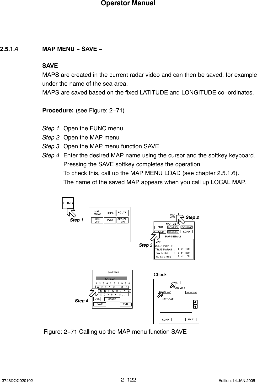 Operator Manual2−1223748DOC020102 Edition: 14.JAN.20052.5.1.4 MAP MENU − SAVE −SAVEMAPS are created in the current radar video and can then be saved, for exampleunder the name of the sea area.MAPS are saved based on the fixed LATITUDE and LONGITUDE co−ordinates.Procedure: (see Figure: 2−71)Step 1 Open the FUNC menu Step 2 Open the MAP menuStep 3 Open the MAP menu function SAVEStep 4 Enter the desired MAP name using the cursor and the softkey keyboard.Pressing the SAVE softkey completes the operation.To check this, call up the MAP MENU LOAD (see chapter 2.5.1.6). The name of the saved MAP appears when you call up LOCAL MAP.Step 2Step 1Step 3Figure: 2−71 Calling up the MAP menu function SAVEStep 4