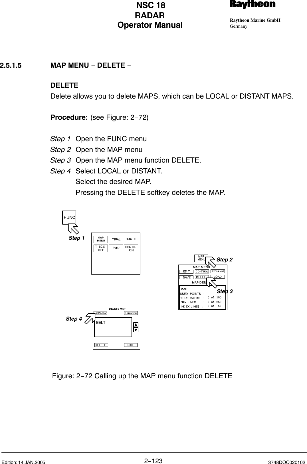 Operator Manual Raytheon Marine GmbHGermanyRNSC 18RADAR2−123 3748DOC020102Edition: 14.JAN.20052.5.1.5 MAP MENU − DELETE −DELETEDelete allows you to delete MAPS, which can be LOCAL or DISTANT MAPS.Procedure: (see Figure: 2−72)Step 1 Open the FUNC menu Step 2 Open the MAP menuStep 3 Open the MAP menu function DELETE.Step 4 Select LOCAL or DISTANT.Select the desired MAP.Pressing the DELETE softkey deletes the MAP.Step 2Step 1Step 3Figure: 2−72 Calling up the MAP menu function DELETEStep 4